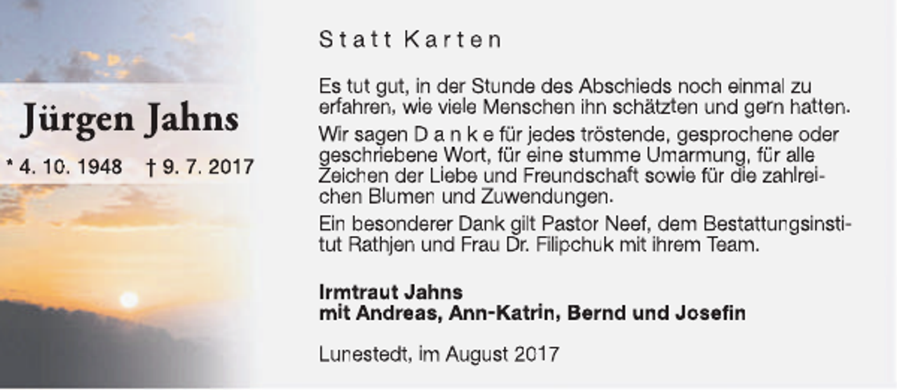 <p>Statt Karten</p><p>Jürgen Jahns<br />* 4. 10. 1948</p><p>† 9. 7. 2017</p><p>Es tut gut, in der Stunde des Abschieds noch einmal zu<br />erfahren, wie viele Menschen ihn schätzten und gern hatten.<br />Wir sagen D a n k e für jedes tröstende, gesprochene oder<br />geschriebene Wort, für eine stumme Umarmung, für alle<br />Zeichen der Liebe und Freundschaft sowie für die zahlreichen Blumen und Zuwendungen.<br />Ein besonderer Dank gilt Pastor Neef, dem Bestattungsinstitut Rathjen und Frau Dr. Filipchuk mit ihrem Team.<br />Irmtraut Jahns<br />mit Andreas, Ann-Katrin, Bernd und Josefin<br />Lunestedt, im August 2017</p>