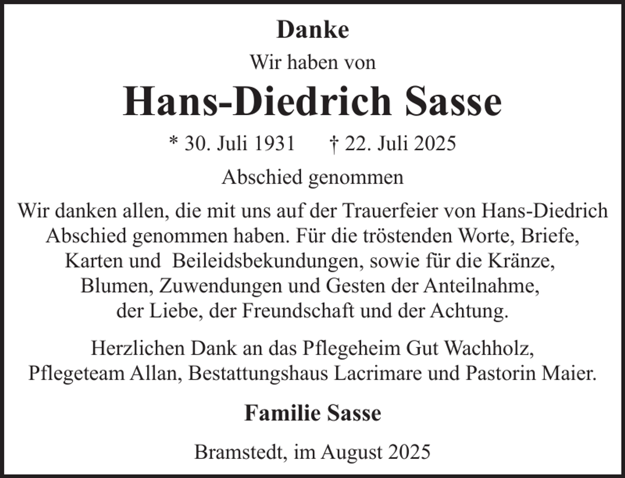 <p>Danke<br />Wir haben von</p><p>Hans-Diedrich Sasse<br />* 30. Juli 1931</p><p>† 22. Juli 2025</p><p>Abschied genommen<br />Wir danken allen, die mit uns auf der Trauerfeier von Hans-Diedrich<br />Abschied genommen haben. Für die tröstenden Worte, Briefe,<br />Karten und Beileidsbekundungen, sowie für die Kränze,<br />Blumen, Zuwendungen und Gesten der Anteilnahme,<br />der Liebe, der Freundschaft und der Achtung.<br />Herzlichen Dank an das Pflegeheim Gut Wachholz,<br />Pflegeteam Allan, Bestattungshaus Lacrimare und Pastorin Maier.</p><p>Familie Sasse<br />Bramstedt, im August 2025</p>