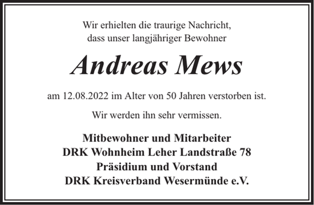 <p>Wir erhielten die traurige Nachricht,<br />dass unser langjähriger Bewohner</p><p>Andreas Mews<br />am 12.08.2022 im Alter von 50 Jahren verstorben ist.<br />Wir werden ihn sehr vermissen.</p><p>Mitbewohner und Mitarbeiter<br />DRK Wohnheim Leher Landstraße 78<br />Präsidium und Vorstand<br />DRK Kreisverband Wesermünde e.V.</p>