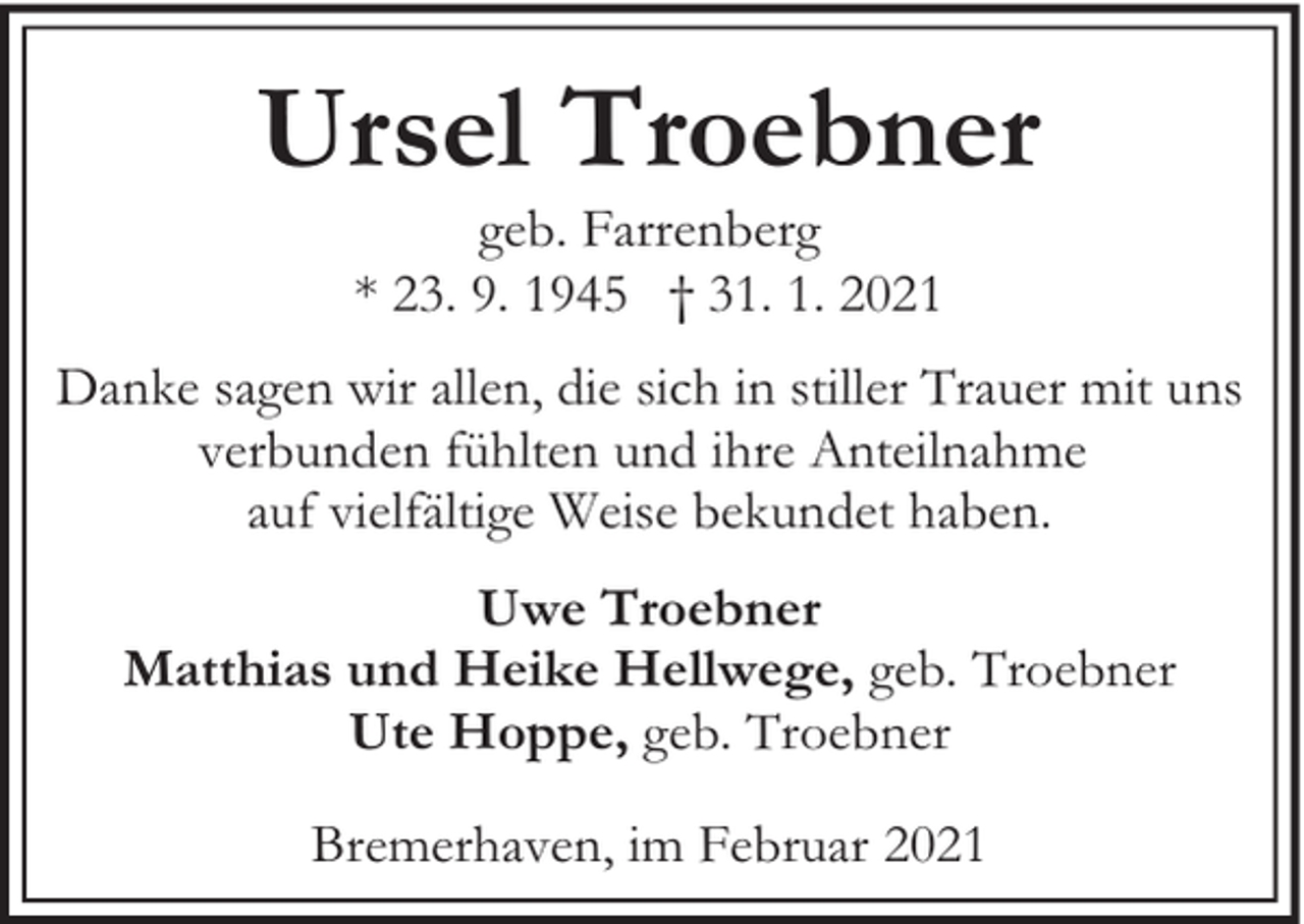 <p>Ursel Troebner<br />geb. Farrenberg<br />* 23. 9. 1945 † 31. 1. 2021</p><p>Danke sagen wir allen, die sich in stiller Trauer mit uns<br />verbunden fühlten und ihre Anteilnahme<br />auf vielfältige Weise bekundet haben.<br />Uwe Troebner<br />Matthias und Heike Hellwege, geb. Troebner<br />Ute Hoppe, geb. Troebner<br />Bremerhaven, im Februar 2021</p>