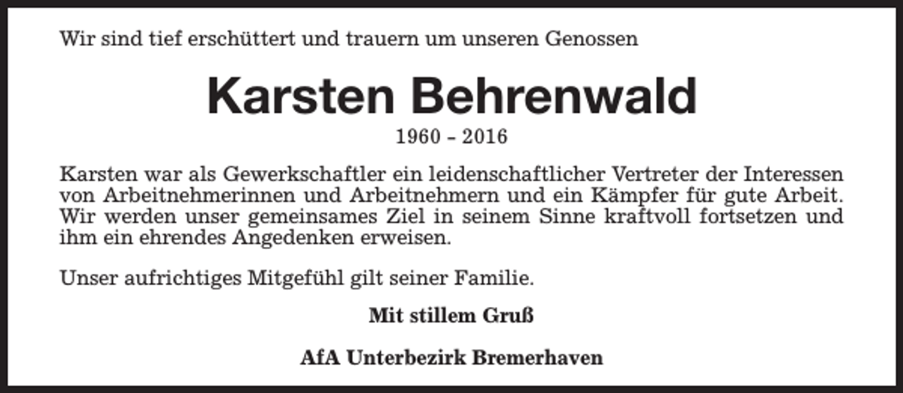 <p>Wir sind tief erschüttert und trauern um unseren Genossen</p><p>Karsten Behrenwald<br />1960 - 2016</p><p>Karsten war als Gewerkschaftler ein leidenschaftlicher Vertreter der Interessen<br />von Arbeitnehmerinnen und Arbeitnehmern und ein Kämpfer für gute Arbeit.<br />Wir werden unser gemeinsames Ziel in seinem Sinne kraftvoll fortsetzen und<br />ihm ein ehrendes Angedenken erweisen.<br />Unser aufrichtiges Mitgefühl gilt seiner Familie.<br />Mit stillem Gruß<br />AfA Unterbezirk Bremerhaven</p>