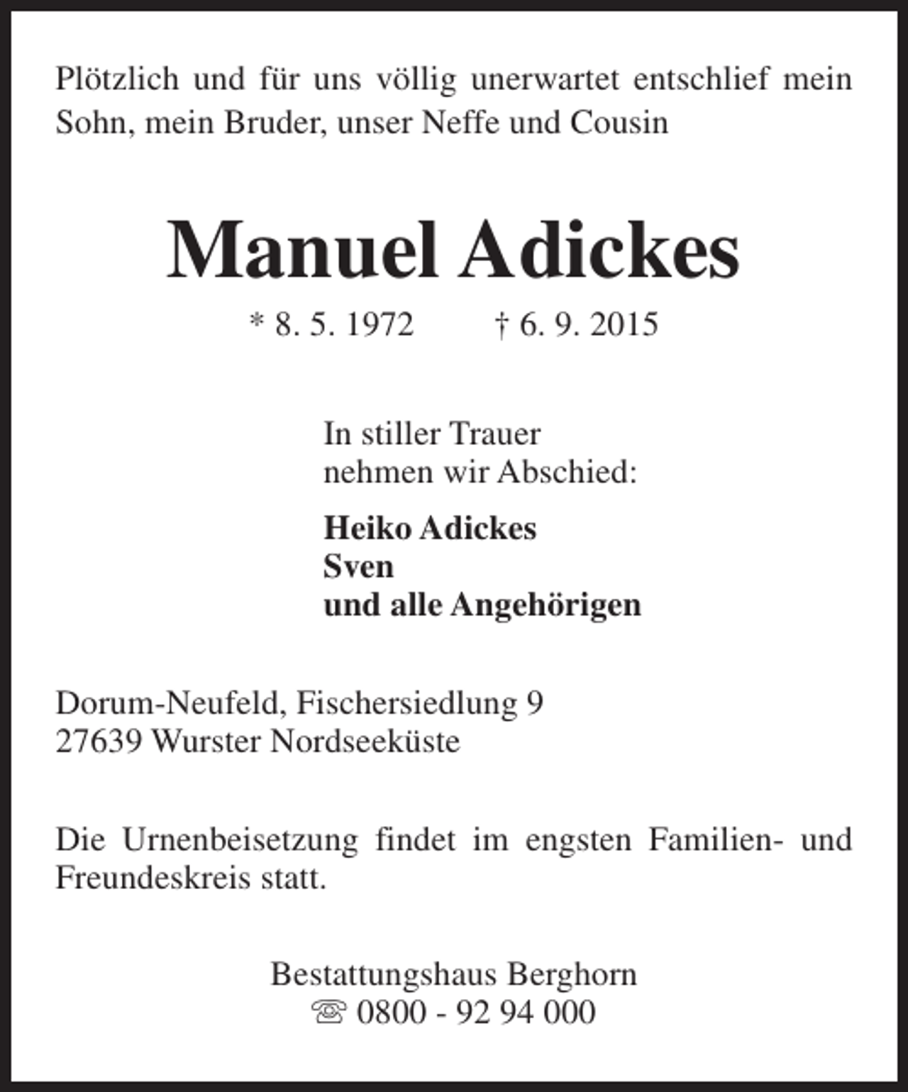 <p>Plötzlich und für uns völlig unerwartet entschlief mein<br />Sohn, mein Bruder, unser Neffe und Cousin</p><p>Manuel Adickes<br />* 8. 5. 1972</p><p>† 6. 9. 2015</p><p>In stiller Trauer<br />nehmen wir Abschied:<br />Heiko Adickes<br />Sven<br />und alle Angehörigen<br />Dorum-Neufeld, Fischersiedlung 9<br />27639 Wurster Nordseeküste<br />Die Urnenbeisetzung findet im engsten Familien- und<br />Freundeskreis statt.<br />Bestattungshaus Berghorn<br />s 0800 - 92 94 000</p>