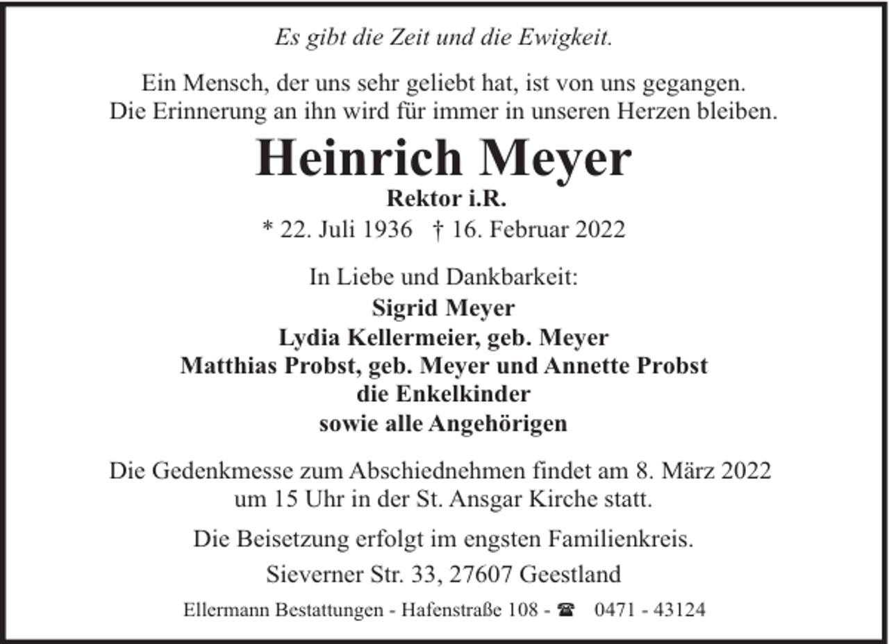 <p>Es gibt die Zeit und die Ewigkeit.<br />Ein Mensch, der uns sehr geliebt hat, ist von uns gegangen.<br />Die Erinnerung an ihn wird für immer in unseren Herzen bleiben.</p><p>Heinrich Meyer<br />Rektor i.R.<br />* 22. Juli 1936 † 16. Februar 2022</p><p>In Liebe und Dankbarkeit:<br />Sigrid Meyer<br />Lydia Kellermeier, geb. Meyer<br />Matthias Probst, geb. Meyer und Annette Probst<br />die Enkelkinder<br />sowie alle Angehörigen<br />Die Gedenkmesse zum Abschiednehmen findet am 8. März 2022<br />um 15 Uhr in der St. Ansgar Kirche statt.<br />Die Beisetzung erfolgt im engsten Familienkreis.<br />Sieverner Str. 33, 27607 Geestland<br />Ellermann Bestattungen - Hafenstraße 108 - ( 0471 - 43124</p>