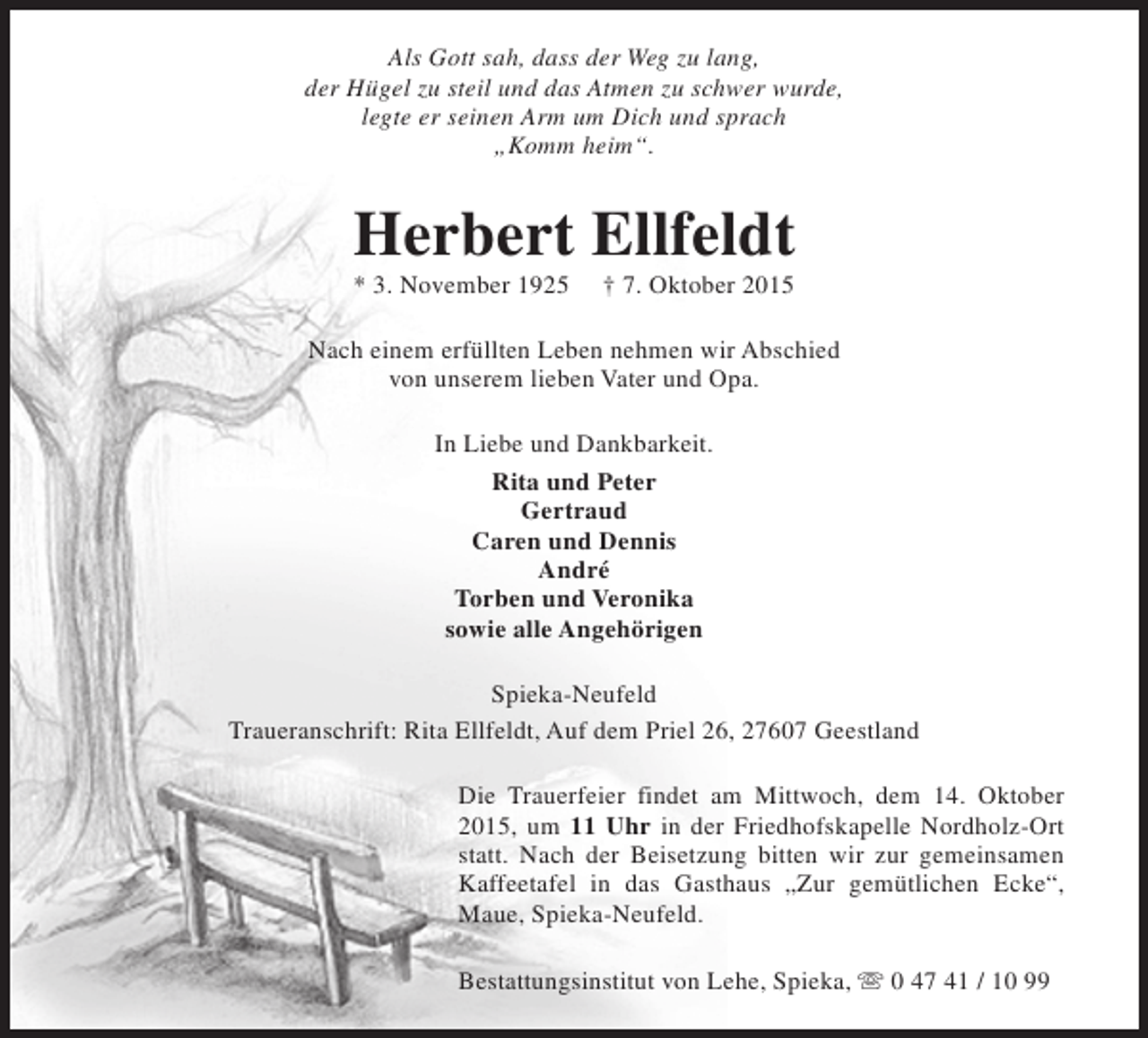<p>Als Gott sah, dass der Weg zu lang,<br />der Hügel zu steil und das Atmen zu schwer wurde,<br />legte er seinen Arm um Dich und sprach<br />„Komm heim“.</p><p>Herbert Ellfeldt<br />* 3. November 1925</p><p>† 7. Oktober 2015</p><p>Nach einem erfüllten Leben nehmen wir Abschied<br />von unserem lieben Vater und Opa.<br />In Liebe und Dankbarkeit.<br />Rita und Peter<br />Gertraud<br />Caren und Dennis<br />André<br />Torben und Veronika<br />sowie alle Angehörigen<br />Spieka-Neufeld<br />Traueranschrift: Rita Ellfeldt, Auf dem Priel 26, 27607 Geestland<br />Die Trauerfeier findet am Mittwoch, dem 14. Oktober<br />2015, um 11 Uhr in der Friedhofskapelle Nordholz-Ort<br />statt. Nach der Beisetzung bitten wir zur gemeinsamen<br />Kaffeetafel in das Gasthaus „Zur gemütlichen Ecke“,<br />Maue, Spieka-Neufeld.<br />Bestattungsinstitut von Lehe, Spieka, s 0 47 41 / 10 99</p>