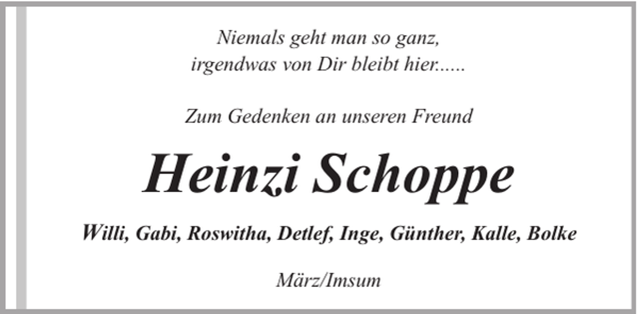 <p>Niemals geht man so ganz,<br />irgendwas von Dir bleibt hier......<br />Zum Gedenken an unseren Freund</p><p>Heinzi Schoppe<br />Willi, Gabi, Roswitha, Detlef, Inge, Günther, Kalle, Bolke<br />März/Imsum</p>