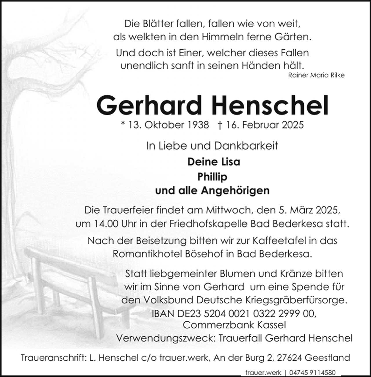 <p>Die Blätter fallen, fallen wie von weit,<br />als welkten in den Himmeln ferne Gärten.<br />Und doch ist Einer, welcher dieses Fallen<br />unendlich sanft in seinen Händen hält.</p><p>Rainer Maria Rilke</p><p>Gerhard Henschel<br />* 13. Oktober 1938 † 16. Februar 2025</p><p>In Liebe und Dankbarkeit<br />Deine Lisa<br />Phillip<br />und alle Angehörigen<br />Die Trauerfeier findet am Mittwoch, den 5. März 2025,<br />um 14.00 Uhr in der Friedhofskapelle Bad Bederkesa statt.<br />Nach der Beisetzung bitten wir zur Kaffeetafel in das<br />Romantikhotel Bösehof in Bad Bederkesa.<br />Statt liebgemeinter Blumen und Kränze bitten<br />wir im Sinne von Gerhard um eine Spende für<br />den Volksbund Deutsche Kriegsgräberfürsorge.<br />IBAN DE23 5204 0021 032999 00,<br />Commerzbank Kassel<br />Verwendungszweck: Trauerfall Gerhard Henschel<br />Traueranschrift: L. Henschel c/o trauer.werk, An der Burg 2, 27624 Geestland<br />trauer.werk | 04745 9114580</p>