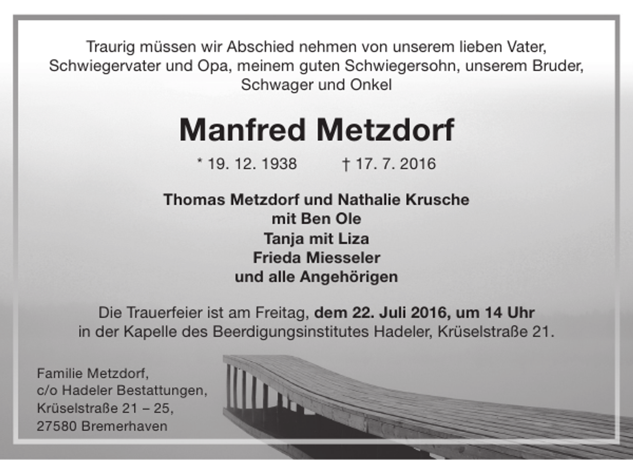 <p>Traurig müssen wir Abschied nehmen von unserem lieben Vater,<br />Schwiegervater und Opa, meinem guten Schwiegersohn, unserem Bruder,<br />Schwager und Onkel</p><p>Manfred Metzdorf<br />* 19. 12. 1938</p><p>† 17. 7. 2016</p><p>Thomas Metzdorf und Nathalie Krusche<br />mit Ben Ole<br />Tanja mit Liza<br />Frieda Miesseler<br />und alle Angehörigen<br />Die Trauerfeier ist am Freitag, dem 22. Juli 2016, um 14 Uhr<br />in der Kapelle des Beerdigungsinstitutes Hadeler, Krüselstraße 21.<br />Familie Metzdorf,<br />c/o Hadeler Bestattungen,<br />Krüselstraße 21 – 25,<br />27580 Bremerhaven</p>