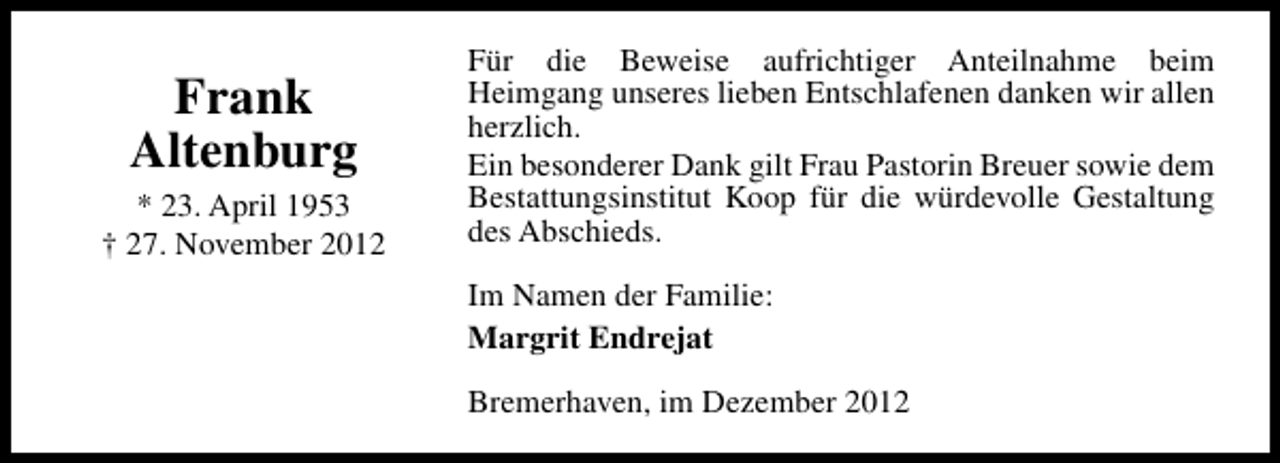 <p>Frank<br />Altenburg<br />* 23. April 1953<br />† 27. November 2012</p><p>Für die Beweise aufrichtiger Anteilnahme beim<br />Heimgang unseres lieben Entschlafenen danken wir allen<br />herzlich.<br />Ein besonderer Dank gilt Frau Pastorin Breuer sowie dem<br />Bestattungsinstitut Koop für die würdevolle Gestaltung<br />des Abschieds.<br />Im Namen der Familie:<br />Margrit Endrejat<br />Bremerhaven, im Dezember 2012</p>