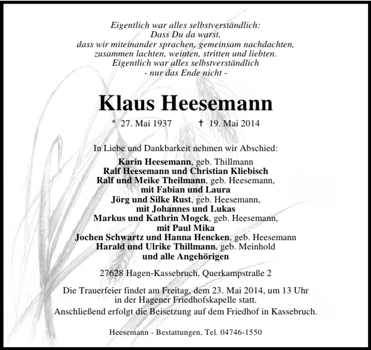 <p>Eigentlich war alles selbstverständlich:<br />Dass Du da warst,<br />dass wir miteinander sprachen, gemeinsam nachdachten,<br />zusammen lachten, weinten, stritten und liebten.<br />Eigentlich war alles selbstverständlich<br />- nur das Ende nicht -</p><p>Klaus Heesemann<br />* 27. Mai 1937</p><p>19. Mai 2014</p><p>In Liebe und Dankbarkeit nehmen wir Abschied:<br />Karin Heesemann, geb. Thillmann<br />Ralf Heesemann und Christian Kliebisch<br />Ralf und Meike Theilmann, geb. Heesemann,<br />mit Fabian und Laura<br />Jörg und Silke Rust, geb. Heesemann,<br />mit Johannes und Lukas<br />Markus und Kathrin Mogck, geb. Heesemann,<br />mit Paul Mika<br />Jochen Schwartz und Hanna Hencken, geb. Heesemann<br />Harald und Ulrike Thillmann, geb. Meinhold<br />und alle Angehörigen<br />27628 Hagen-Kassebruch, Querkampstraße 2<br />Die Trauerfeier findet am Freitag, dem 23. Mai 2014, um 13 Uhr<br />in der Hagener Friedhofskapelle statt.<br />Anschließend erfolgt die Beisetzung auf dem Friedhof in Kassebruch.<br />Heesemann - Bestattungen, Tel. 04746-1550</p>
