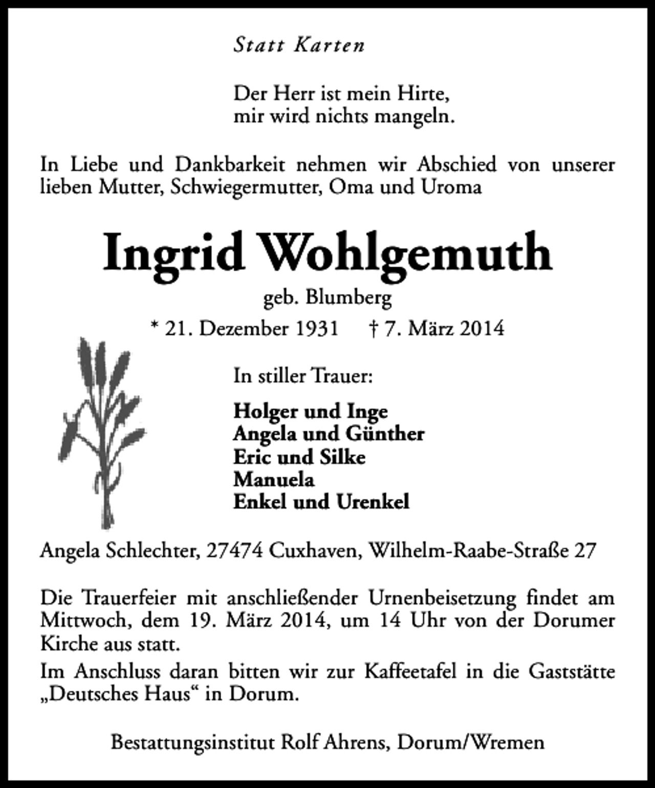 <p>St a t t K a r t e n<br />Der Herr ist mein Hirte,<br />mir wird nichts mangeln.<br />In Liebe und Dankbarkeit nehmen wir Abschied von unserer<br />lieben Mutter, Schwiegermutter, Oma und Uroma</p><p>Ingrid Wohlgemuth<br />geb. Blumberg<br />* 21. Dezember 1931 † 7. März 2014<br />In stiller Trauer:<br />Holger und Inge<br />Angela und Günther<br />Eric und Silke<br />Manuela<br />Enkel und Urenkel<br />Angela Schlechter, 27474 Cuxhaven, Wilhelm-Raabe-Straße 27<br />Die Trauerfeier mit anschließender Urnenbeisetzung findet am<br />Mittwoch, dem 19. März 2014, um 14 Uhr von der Dorumer<br />Kirche aus statt.<br />Im Anschluss daran bitten wir zur Kaffeetafel in die Gaststätte<br />„Deutsches Haus“ in Dorum.<br />Bestattungsinstitut Rolf Ahrens, Dorum/Wremen</p>