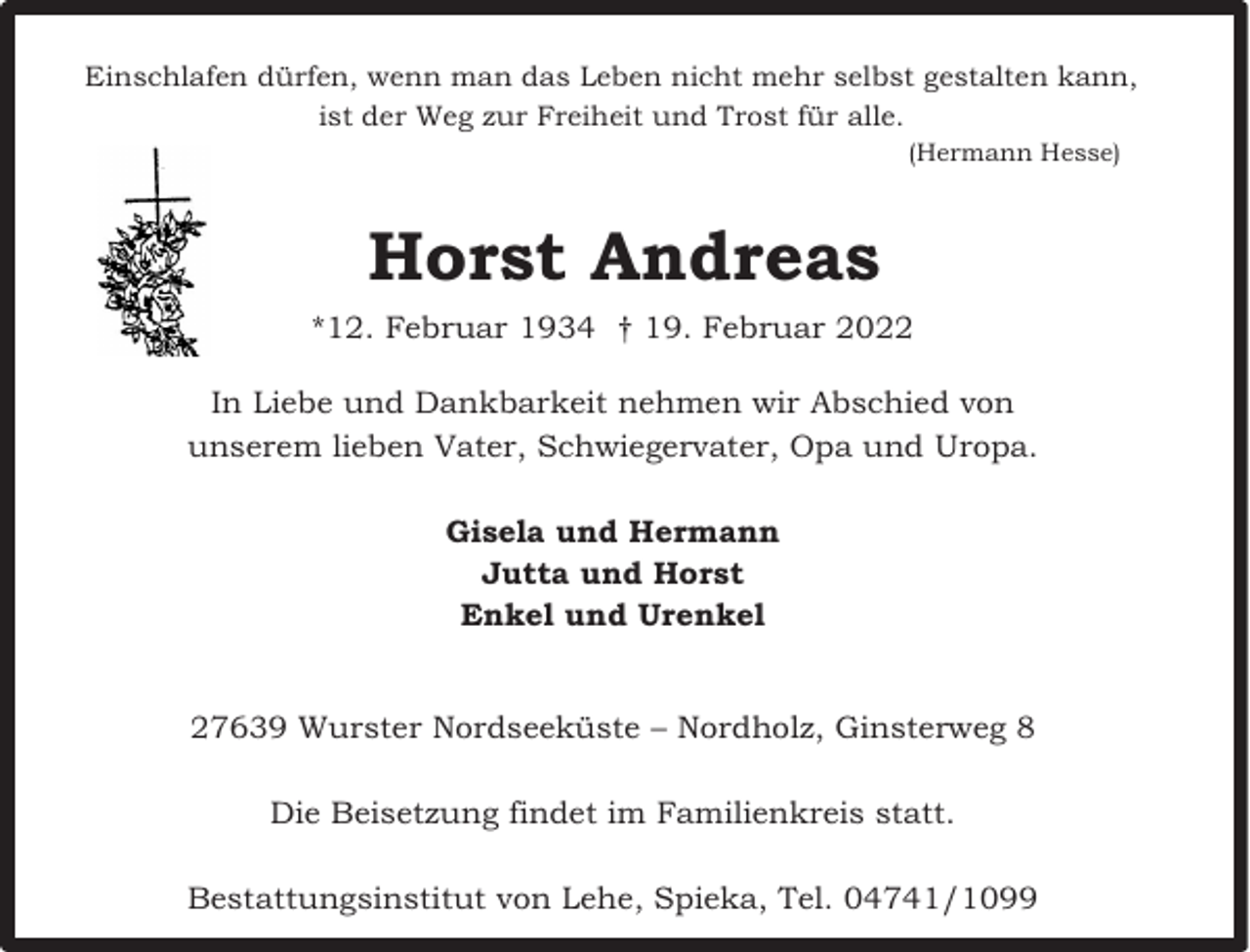 <p>Einschlafen dürfen, wenn man das Leben nicht mehr selbst gestalten kann,<br />ist der Weg zur Freiheit und Trost für alle.<br />(Hermann Hesse)</p><p>Horst Andreas<br />*12. Februar 1934 † 19. Februar 2022<br />In Liebe und Dankbarkeit nehmen wir Abschied von<br />unserem lieben Vater, Schwiegervater, Opa und Uropa.<br />Gisela und Hermann<br />Jutta und Horst<br />Enkel und Urenkel<br />27639 Wurster Nordseeküste – Nordholz, Ginsterweg 8<br />Die Beisetzung findet im Familienkreis statt.<br />Bestattungsinstitut von Lehe, Spieka, Tel. 04741/1099</p>