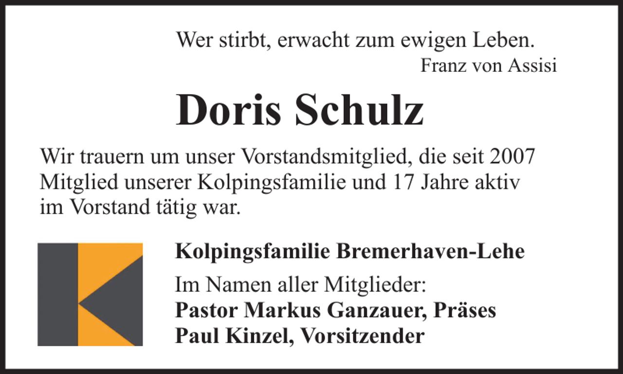 <p>Wer stirbt, erwacht zum ewigen Leben.<br />Franz von Assisi</p><p>Doris Schulz<br />Wir trauern um unser Vorstandsmitglied, die seit 2007<br />Mitglied unserer Kolpingsfamilie und 17 Jahre aktiv<br />im Vorstand tätig war.<br />Kolpingsfamilie Bremerhaven-Lehe<br />Im Namen aller Mitglieder:<br />Pastor Markus Ganzauer, Präses<br />Paul Kinzel, Vorsitzender</p>