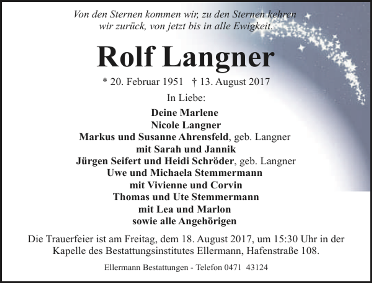 <p>Von den Sternen kommen wir, zu den Sternen kehren<br />wir zurück, von jetzt bis in alle Ewigkeit.</p><p>Rolf Langner<br />* 20. Februar 1951 † 13. August 2017</p><p>In Liebe:<br />Deine Marlene<br />Nicole Langner<br />Markus und Susanne Ahrensfeld, geb. Langner<br />mit Sarah und Jannik<br />Jürgen Seifert und Heidi Schröder, geb. Langner<br />Uwe und Michaela Stemmermann<br />mit Vivienne und Corvin<br />Thomas und Ute Stemmermann<br />mit Lea und Marlon<br />sowie alle Angehörigen<br />Die Trauerfeier ist am Freitag, dem 18. August 2017, um 15:30 Uhr in der<br />Kapelle des Bestattungsinstitutes Ellermann, Hafenstraße 108.<br />Ellermann Bestattungen - Telefon 0471 43124</p>