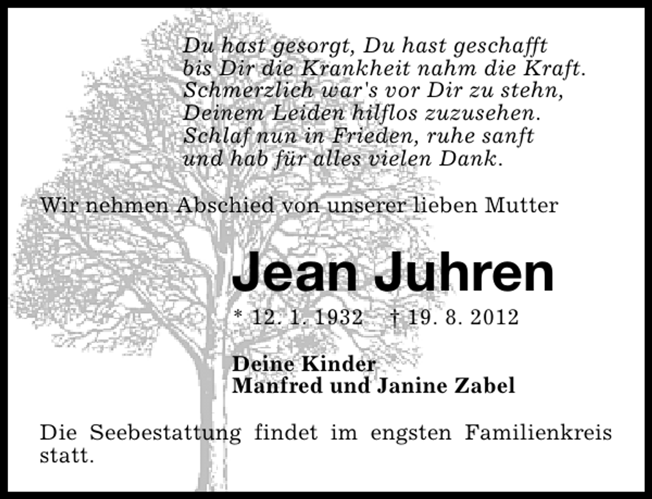 <p>Du hast gesorgt, Du hast geschafft<br />bis Dir die Krankheit nahm die Kraft.<br />Schmerzlich war's vor Dir zu stehn,<br />Deinem Leiden hilflos zuzusehen.<br />Schlaf nun in Frieden, ruhe sanft<br />und hab für alles vielen Dank.<br />Wir nehmen Abschied von unserer lieben Mutter</p>
<p>Jean Juhren</p>
<p>* 12. 1. 1932</p>
<p>† 19. 8. 2012</p>
<p>Deine Kinder<br />Manfred und Janine Zabel<br />Die Seebestattung findet im engsten Familienkreis<br />statt.</p>