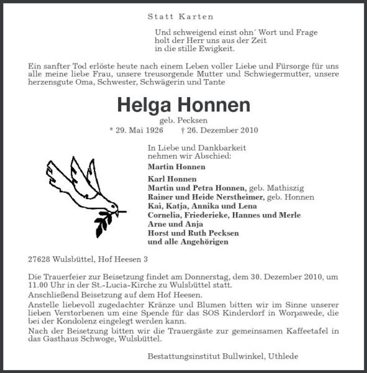 <p>Statt Karten</p><p>Und schweigend einst ohn´ Wort und Frage<br />holt der Herr uns aus der Zeit<br />in die stille Ewigkeit.<br />Ein sanfter Tod erlöste heute nach einem Leben voller Liebe und Fürsorge für uns alle meine liebe Frau, unsere treusorgende Mutter und Schwiegermutter, unsere herzensgute Oma, Schwester, Schwägerin und Tante<br />Helga Honnen<br />geb. Pecksen<br />* 29. Mai 1926 † 26. Dezember 2010<br />In Liebe und Dankbarkeit<br />nehmen wir Abschied:<br />Martin Honnen<br />Karl Honnen<br />Martin und Petra Honnen, geb. Mathiszig<br />Rainer und Heide Nerstheimer, geb. Honnen<br />Kai, Katja, Annika und Lena<br />Cornelia, Friederieke, Hannes und Merle<br />Arne und Anja<br />Horst und Ruth Pecksen<br />und alle Angehörigen<br />27628 Wulsbüttel, Hof Heesen 3<br />Die Trauerfeier zur Beisetzung findet am Donnerstag, dem 30. Dezember 2010, um<br />11.00 Uhr in der St.-Lucia-Kirche zu Wulsbüttel statt.<br />Anschließend Beisetzung auf dem Hof Heesen.<br />Anstelle liebevoll zugedachter Kränze und Blumen bitten wir im Sinne unserer lieben Verstorbenen um eine Spende für das SOS Kinderdorf in Worpswede, die bei der Kondolenz eingelegt werden kann.<br />Nach der Beisetzung bitten wir die Trauergäste zur gemeinsamen Kaffeetafel in das Gasthaus Schwoge, Wulsbüttel.<br />Bestattungsinstitut Bullwinkel, Uthlede</p>
