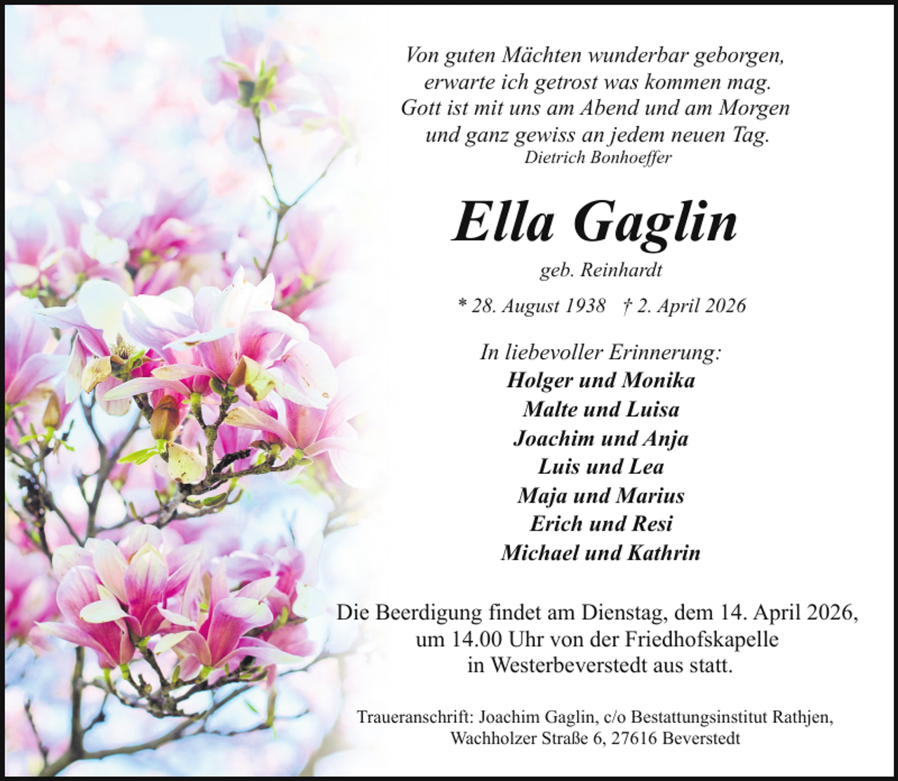 <p>Von guten Mächten wunderbar geborgen,<br />erwarte ich getrost was kommen mag.<br />Gott ist mit uns am Abend und am Morgen<br />und ganz gewiss an jedem neuen Tag.<br />Dietrich Bonhoeffer</p><p>Ella Gaglin<br />geb. Reinhardt</p><p>* 28. August 1938 † 2. April 2026</p><p>In liebevoller Erinnerung:<br />Holger und Monika<br />Malte und Luisa<br />Joachim und Anja<br />Luis und Lea<br />Maja und Marius<br />Erich und Resi<br />Michael und Kathrin<br />Die Beerdigung findet am Dienstag, dem 14. April 2026,<br />um 14.00 Uhr von der Friedhofskapelle<br />in Westerbeverstedt aus statt.<br />Traueranschrift: Joachim Gaglin, c/o Bestattungsinstitut Rathjen,<br />Wachholzer Straße 6, 27616 Beverstedt</p>