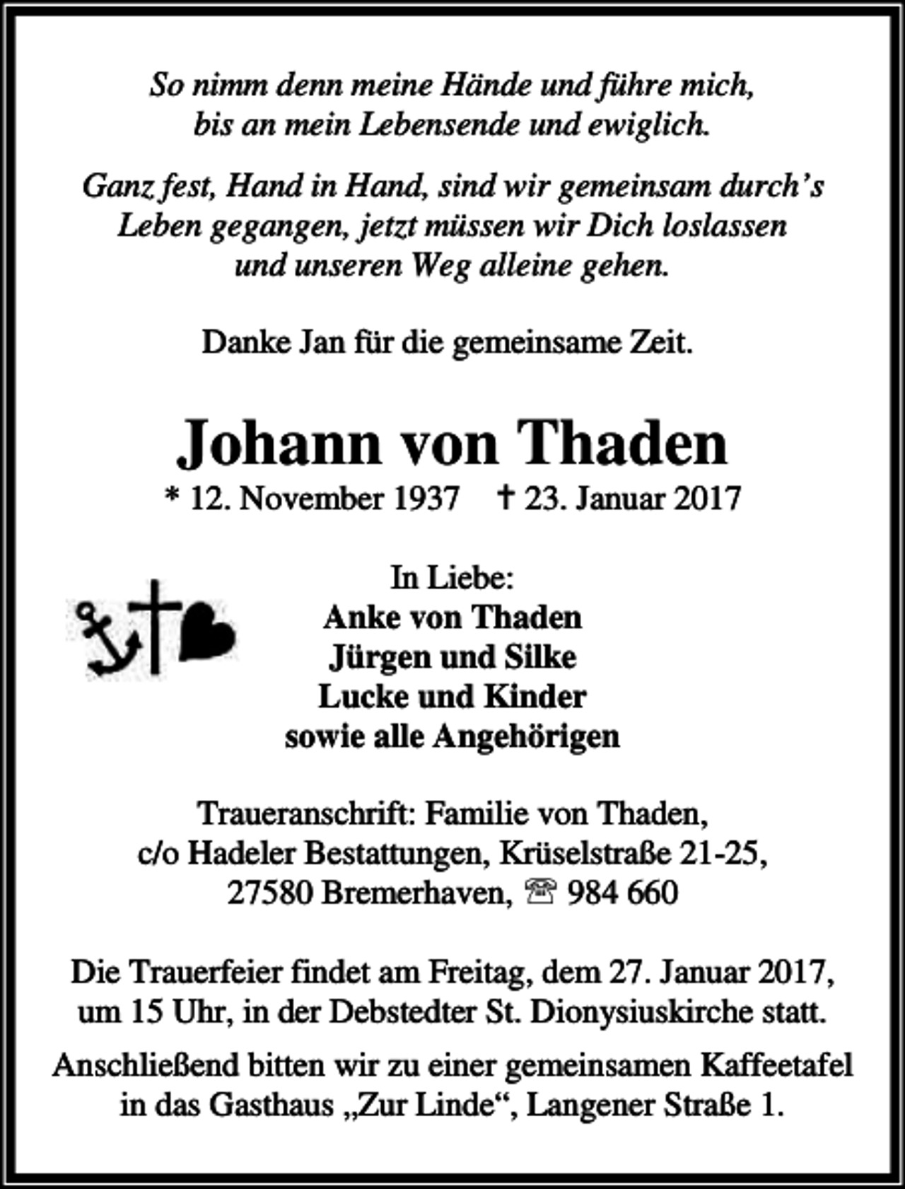 <p>So nimm denn meine Hände und führe mich,<br />bis an mein Lebensende und ewiglich.<br />Ganz fest, Hand in Hand, sind wir gemeinsam durch’s<br />Leben gegangen, jetzt müssen wir Dich loslassen<br />und unseren Weg alleine gehen.<br />Danke Jan für die gemeinsame Zeit.</p><p>Johann von Thaden</p><p>* 12. November 1937 a 23. Januar 2017<br />In Liebe:<br />Anke von Thaden<br />Jürgen und Silke<br />Lucke und Kinder<br />sowie alle Angehörigen<br />Traueranschrift: Familie von Thaden,<br />c/o Hadeler Bestattungen, Krüselstraße 21-25,<br />27580 Bremerhaven, ℡ 984 660<br />Die Trauerfeier findet am Freitag, dem 27. Januar 2017,<br />um 15 Uhr, in der Debstedter St. Dionysiuskirche statt.<br />Anschließend bitten wir zu einer gemeinsamen Kaffeetafel<br />in das Gasthaus „Zur Linde“, Langener Straße 1.</p>