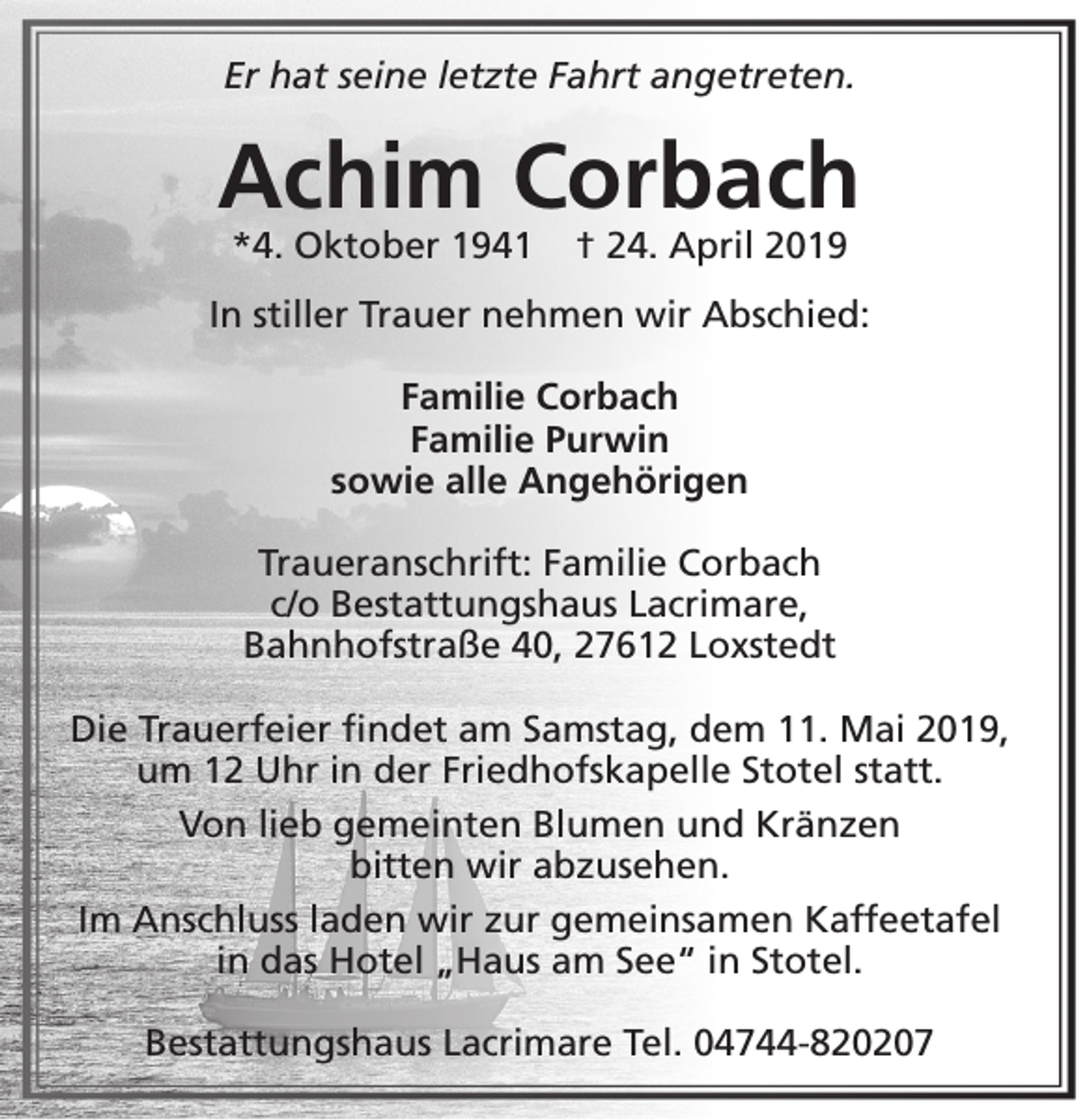 <p>Er hat seine letzte Fahrt angetreten.</p><p>Achim Corbach<br />*4. Oktober 1941</p><p>† 24. April 2019</p><p>In stiller Trauer nehmen wir Abschied:<br />Familie Corbach<br />Familie Purwin<br />sowie alle Angehörigen<br />Traueranschrift: Familie Corbach<br />c/o Bestattungshaus Lacrimare,<br />Bahnhofstraße 40, 27612 Loxstedt<br />Die Trauerfeier findet am Samstag, dem 11. Mai 2019,<br />um 12 Uhr in der Friedhofskapelle Stotel statt.<br />Von lieb gemeinten Blumen und Kränzen<br />bitten wir abzusehen.<br />Im Anschluss laden wir zur gemeinsamen Kaffeetafel<br />in das Hotel „Haus am See“ in Stotel.<br />Bestattungshaus Lacrimare Tel. 04744-820207</p>