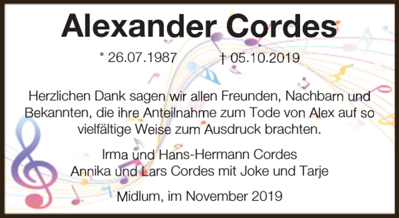 <p>Alexander Cordes<br />* 26.07.1987</p><p>† 05.10.2019</p><p>Herzlichen Dank sagen wir allen Freunden, Nachbarn und<br />Bekannten, die ihre Anteilnahme zum Tode von Alex auf so<br />vielfältige Weise zum Ausdruck brachten.<br />Irma und Hans-Hermann Cordes<br />Annika und Lars Cordes mit Joke und Tarje<br />Midlum, im November 2019</p>