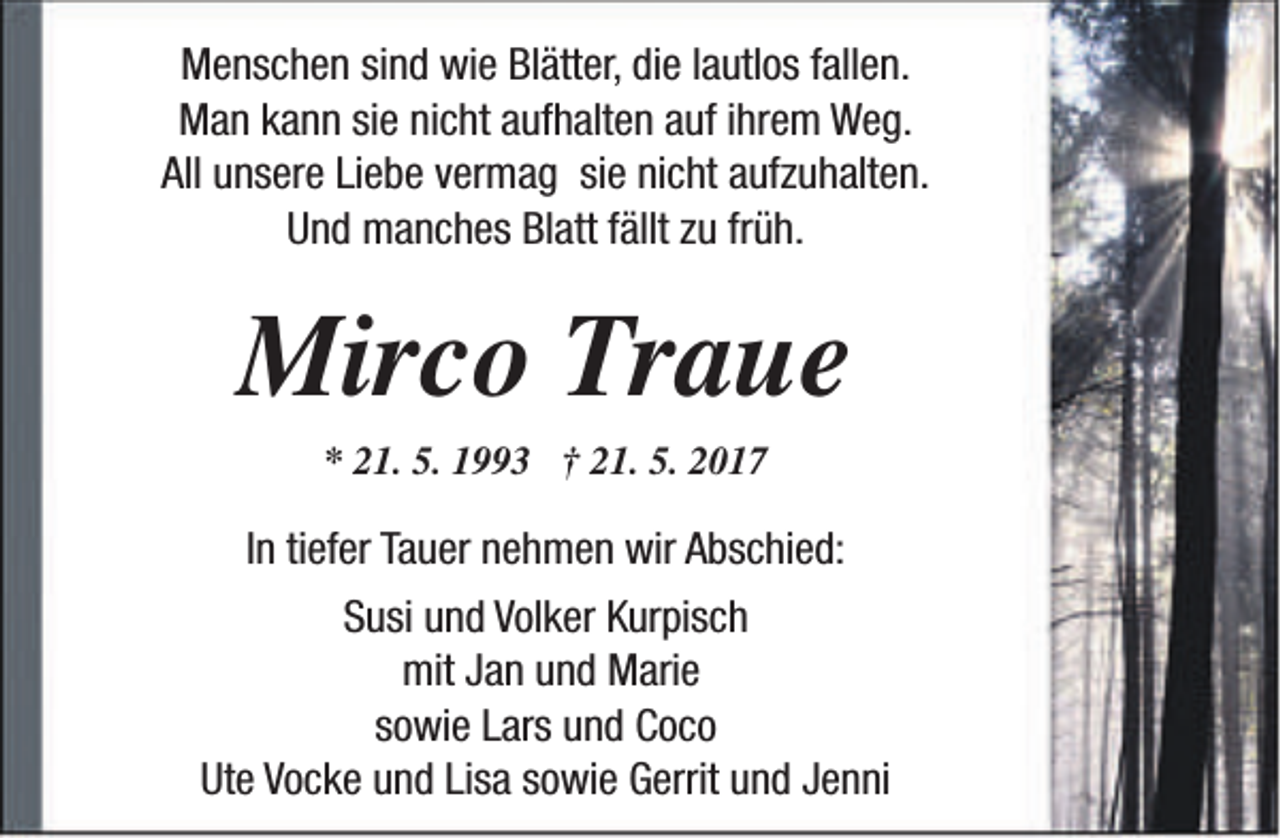<p>Menschen sind wie Blätter, die lautlos fallen.<br />Man kann sie nicht aufhalten auf ihrem Weg.<br />All unsere Liebe vermag sie nicht aufzuhalten.<br />Und manches Blatt fällt zu früh.</p><p>Mirco Traue<br />* 21. 5. 1993 † 21. 5. 2017</p><p>In tiefer Tauer nehmen wir Abschied:<br />Susi und Volker Kurpisch<br />mit Jan und Marie<br />sowie Lars und Coco<br />Ute Vocke und Lisa sowie Gerrit und Jenni</p>