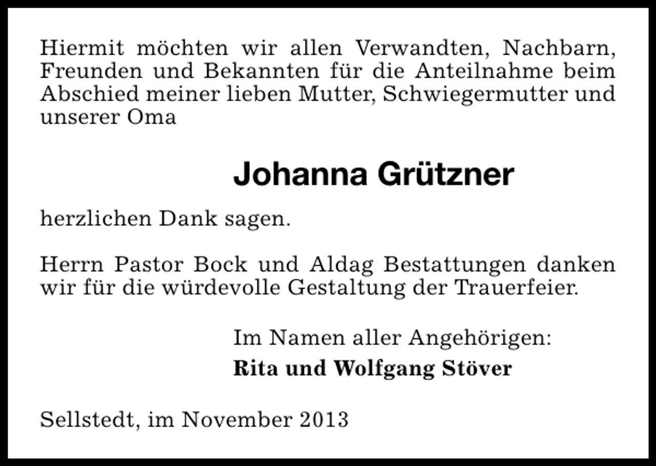 <p>Hiermit möchten wir allen Verwandten, Nachbarn,<br />Freunden und Bekannten für die Anteilnahme beim<br />Abschied meiner lieben Mutter, Schwiegermutter und<br />unserer Oma</p><p>Johanna Grützner<br />herzlichen Dank sagen.<br />Herrn Pastor Bock und Aldag Bestattungen danken<br />wir für die würdevolle Gestaltung der Trauerfeier.<br />Im Namen aller Angehörigen:<br />Rita und Wolfgang Stöver<br />Sellstedt, im November 2013</p>