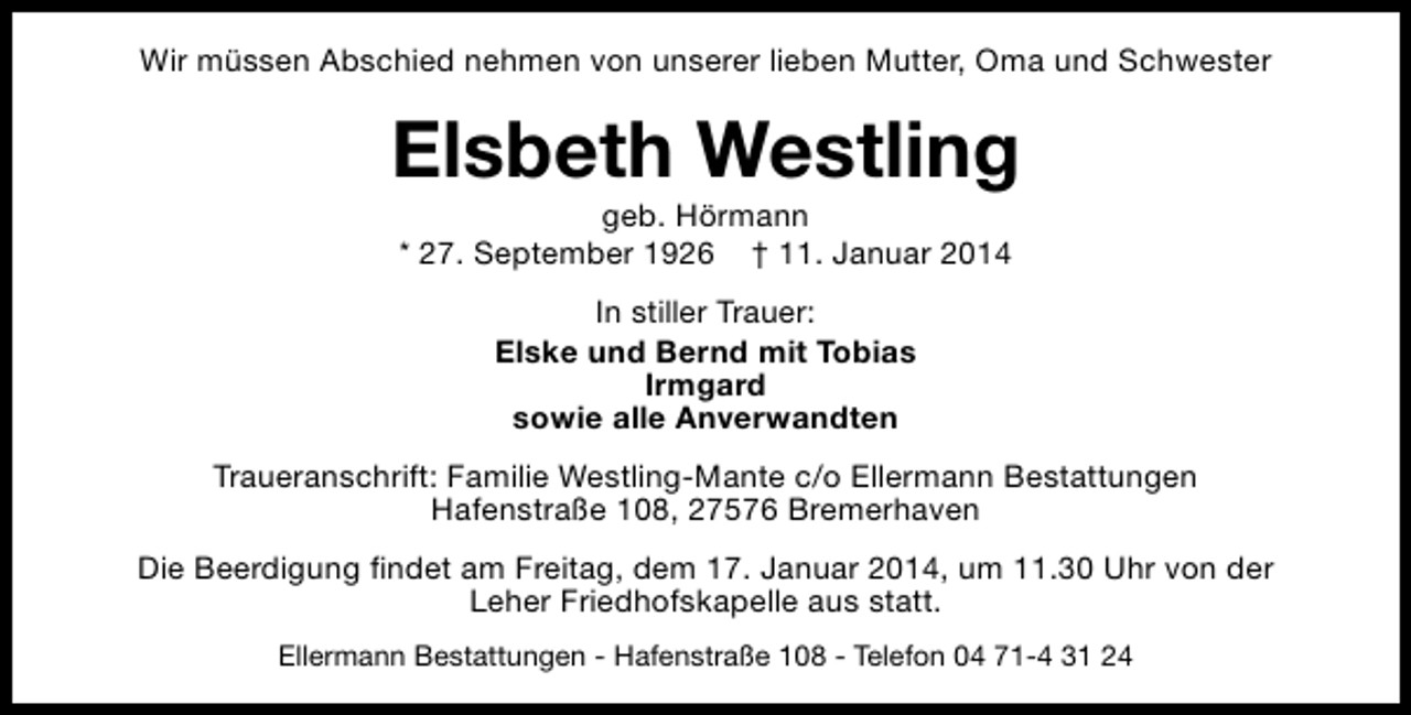 <p>Wir müssen Abschied nehmen von unserer lieben Mutter, Oma und Schwester</p><p>Elsbeth Westling<br />geb. Hörmann<br />* 27. September 1926 † 11. Januar 2014<br />In stiller Trauer:<br />Elske und Bernd mit Tobias<br />Irmgard<br />sowie alle Anverwandten<br />Traueranschrift: Familie Westling-Mante c/o Ellermann Bestattungen<br />Hafenstraße 108, 27576 Bremerhaven<br />Die Beerdigung findet am Freitag, dem 17. Januar 2014, um 11.30 Uhr von der<br />Leher Friedhofskapelle aus statt.<br />Ellermann Bestattungen - Hafenstraße 108 - Telefon 04 71-4 31 24</p>