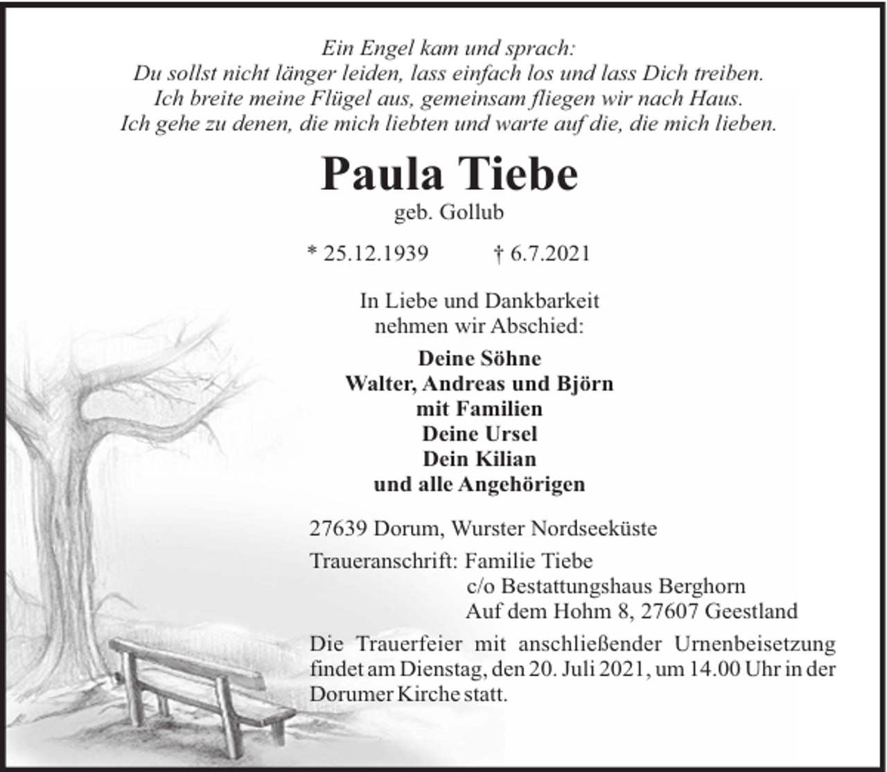 <p>Ein Engel kam und sprach:<br />Du sollst nicht länger leiden, lass einfach los und lass Dich treiben.<br />Ich breite meine Flügel aus, gemeinsam fliegen wir nach Haus.<br />Ich gehe zu denen, die mich liebten und warte auf die, die mich lieben.</p><p>Paula Tiebe<br />geb. Gollub<br />* 25.12.1939</p><p>† 6.7.2021</p><p>In Liebe und Dankbarkeit<br />nehmen wir Abschied:<br />Deine Söhne<br />Walter, Andreas und Björn<br />mit Familien<br />Deine Ursel<br />Dein Kilian<br />und alle Angehörigen<br />27639 Dorum, Wurster Nordseeküste<br />Traueranschrift: Familie Tiebe<br />c/o Bestattungshaus Berghorn<br />Auf dem Hohm 8, 27607 Geestland<br />Die Trauerfeier mit anschließender Urnenbeisetzung<br />findet am Dienstag, den 20. Juli 2021, um 14.00 Uhr in der<br />Dorumer Kirche statt.</p>