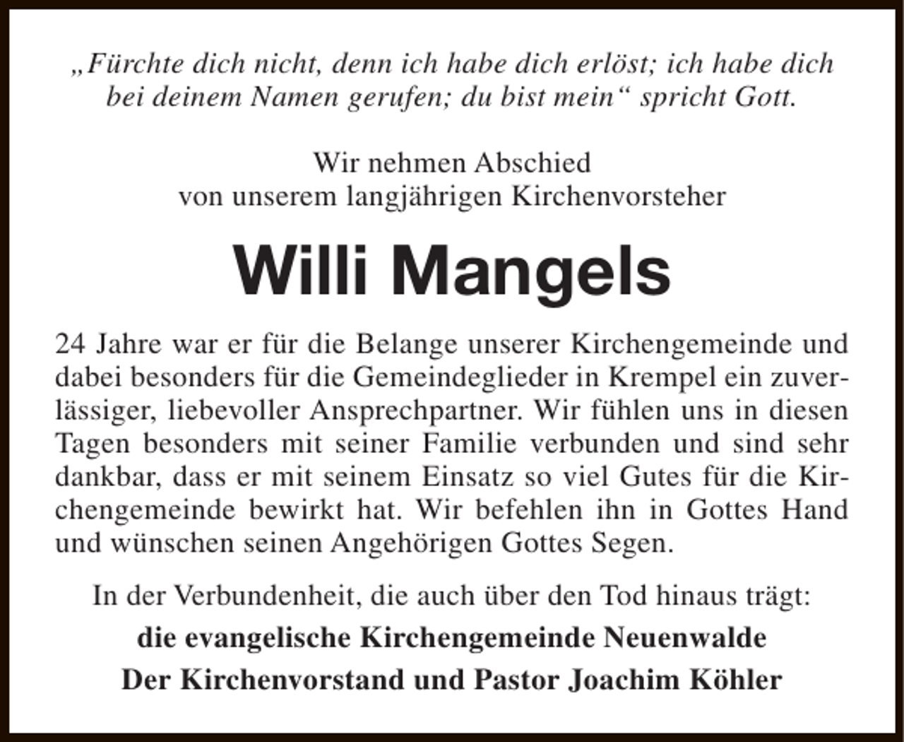 <p>„Fürchte dich nicht, denn ich habe dich erlöst; ich habe dich<br />bei deinem Namen gerufen; du bist mein“ spricht Gott.<br />Wir nehmen Abschied<br />von unserem langjährigen Kirchenvorsteher</p><p>Willi Mangels<br />24 Jahre war er für die Belange unserer Kirchengemeinde und<br />dabei besonders für die Gemeindeglieder in Krempel ein zuverlässiger, liebevoller Ansprechpartner. Wir fühlen uns in diesen<br />Tagen besonders mit seiner Familie verbunden und sind sehr<br />dankbar, dass er mit seinem Einsatz so viel Gutes für die Kirchengemeinde bewirkt hat. Wir befehlen ihn in Gottes Hand<br />und wünschen seinen Angehörigen Gottes Segen.<br />In der Verbundenheit, die auch über den Tod hinaus trägt:<br />die evangelische Kirchengemeinde Neuenwalde<br />Der Kirchenvorstand und Pastor Joachim Köhler</p>