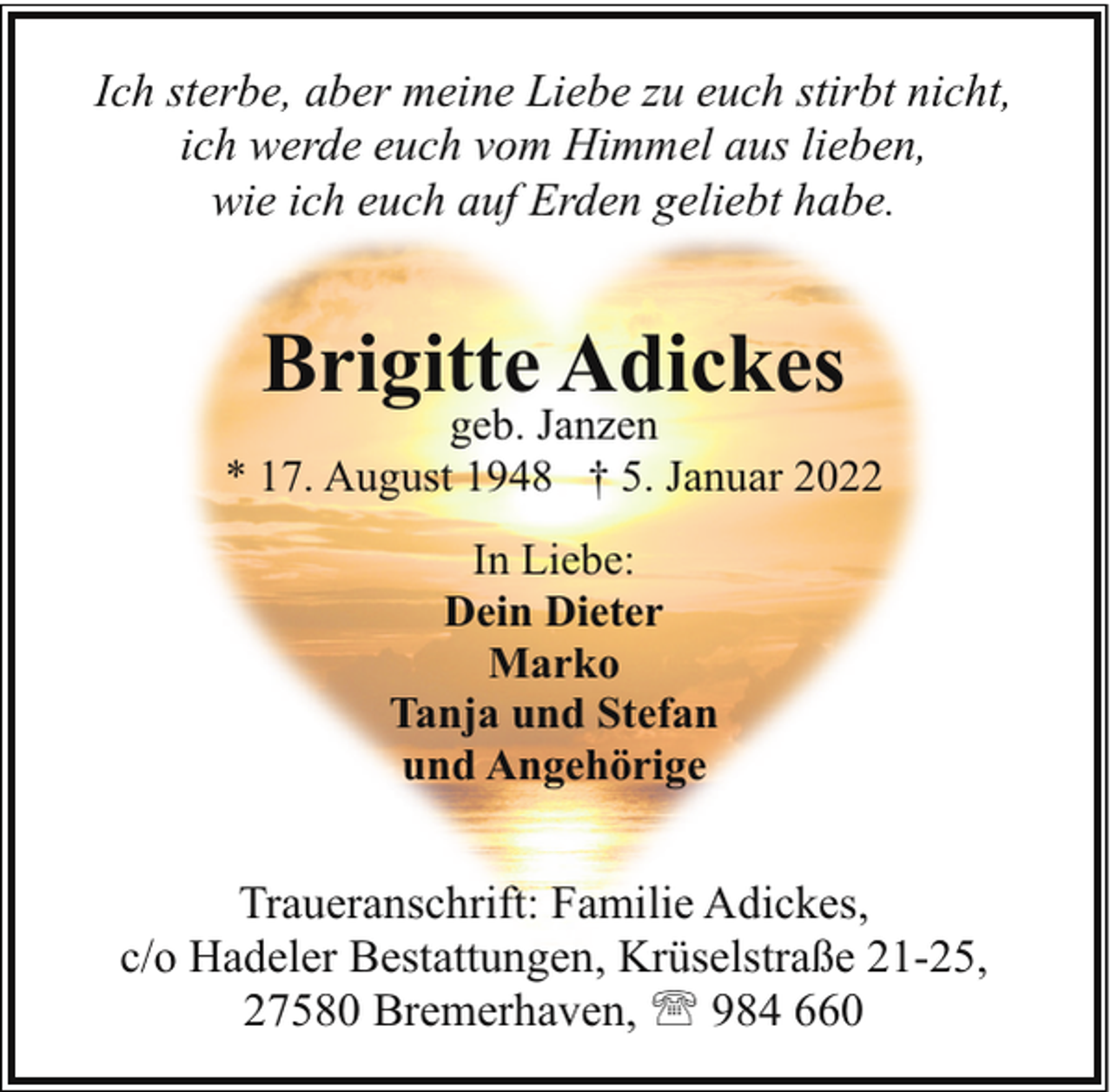 <p>Ich sterbe, aber meine Liebe zu euch stirbt nicht,<br />ich werde euch vom Himmel aus lieben,<br />wie ich euch auf Erden geliebt habe.</p><p>Brigitte Adickes</p><p>geb. Janzen<br />* 17. August 1948 † 5. Januar 2022<br />In Liebe:<br />Dein Dieter<br />Marko<br />Tanja und Stefan<br />und Angehörige</p><p>Traueranschrift: Familie Adickes,<br />c/o Hadeler Bestattungen, Krüselstraße 21-25,<br />27580 Bremerhaven, ' 984 660</p>