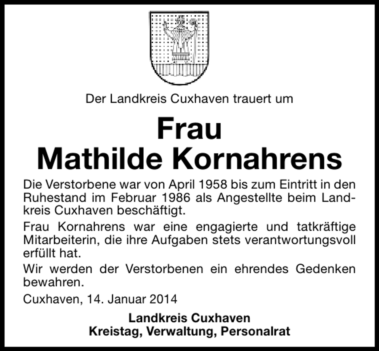 <p>Der Landkreis Cuxhaven trauert um</p><p>Frau<br />Mathilde Kornahrens</p><p>Die Verstorbene war von April 1958 bis zum Eintritt in den<br />Ruhestand im Februar 1986 als Angestellte beim Landkreis Cuxhaven beschäftigt.<br />Frau Kornahrens war eine engagierte und tatkräftige<br />Mitarbeiterin, die ihre Aufgaben stets verantwortungsvoll<br />erfüllt hat.<br />Wir werden der Verstorbenen ein ehrendes Gedenken<br />bewahren.<br />Cuxhaven, 14. Januar 2014<br />Landkreis Cuxhaven<br />Kreistag, Verwaltung, Personalrat</p>