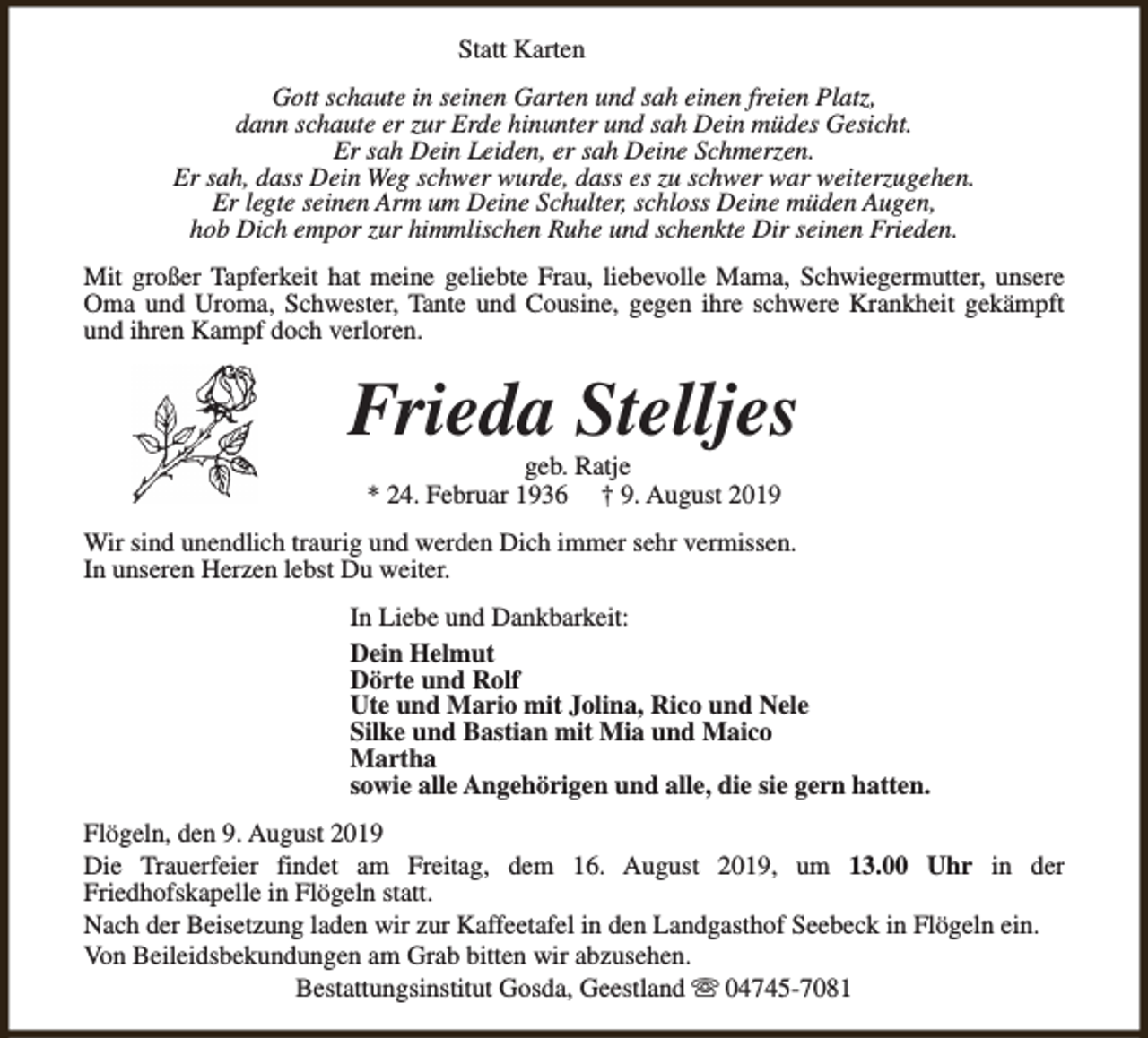 <p>Statt Karten<br />Gott schaute in seinen Garten und sah einen freien Platz,<br />dann schaute er zur Erde hinunter und sah Dein müdes Gesicht.<br />Er sah Dein Leiden, er sah Deine Schmerzen.<br />Er sah, dass Dein Weg schwer wurde, dass es zu schwer war weiterzugehen.<br />Er legte seinen Arm um Deine Schulter, schloss Deine müden Augen,<br />hob Dich empor zur himmlischen Ruhe und schenkte Dir seinen Frieden.<br />Mit großer Tapferkeit hat meine geliebte Frau, liebevolle Mama, Schwiegermutter, unsere<br />Oma und Uroma, Schwester, Tante und Cousine, gegen ihre schwere Krankheit gekämpft<br />und ihren Kampf doch verloren.</p><p>Frieda Stelljes<br />geb. Ratje<br />* 24. Februar 1936 † 9. August 2019</p><p>Wir sind unendlich traurig und werden Dich immer sehr vermissen.<br />In unseren Herzen lebst Du weiter.<br />In Liebe und Dankbarkeit:<br />Dein Helmut<br />Dörte und Rolf<br />Ute und Mario mit Jolina, Rico und Nele<br />Silke und Bastian mit Mia und Maico<br />Martha<br />sowie alle Angehörigen und alle, die sie gern hatten.<br />Flögeln, den 9. August 2019<br />Die Trauerfeier findet am Freitag, dem 16. August 2019, um 13.00 Uhr in der<br />Friedhofskapelle in Flögeln statt.<br />Nach der Beisetzung laden wir zur Kaffeetafel in den Landgasthof Seebeck in Flögeln ein.<br />Von Beileidsbekundungen am Grab bitten wir abzusehen.<br />Bestattungsinstitut Gosda, Geestland s 04745-7081</p>