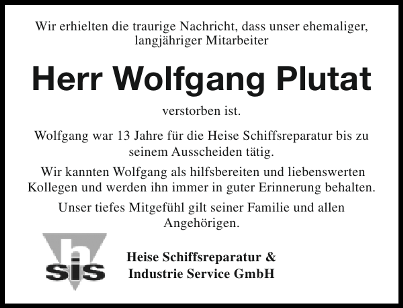 <p>Wir erhielten die traurige Nachricht, dass unser ehemaliger,<br />langjähriger Mitarbeiter</p><p>Herr Wolfgang Plutat<br />verstorben ist.</p><p>Wolfgang war 13 Jahre für die Heise Schiffsreparatur bis zu<br />seinem Ausscheiden tätig.<br />Wir kannten Wolfgang als hilfsbereiten und liebenswerten<br />Kollegen und werden ihn immer in guter Erinnerung behalten.<br />Unser tiefes Mitgefühl gilt seiner Familie und allen<br />Angehörigen.<br />Heise Schiffsreparatur &amp;<br />Industrie Service GmbH</p>