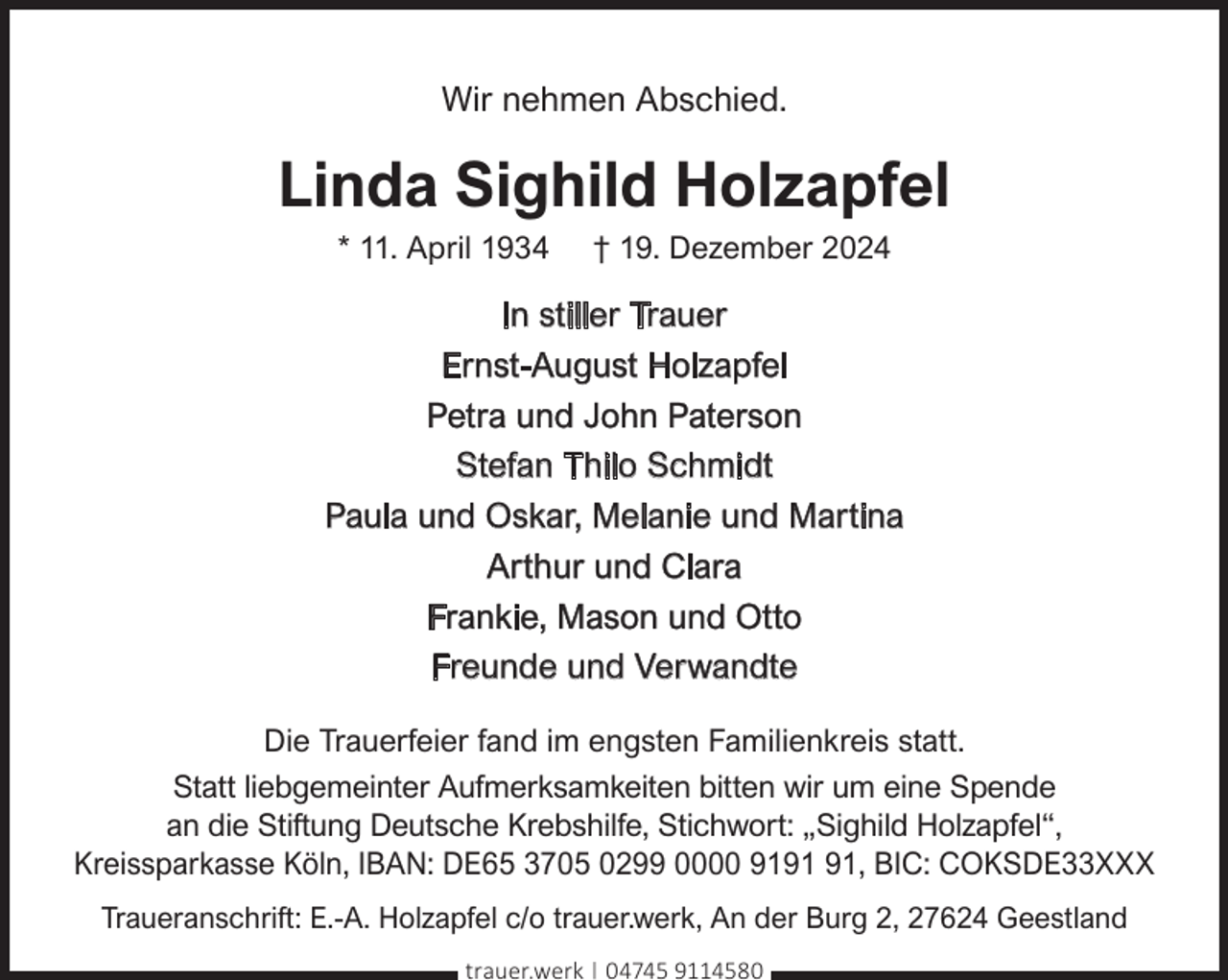 <p>Wir nehmen Abschied.</p><p>Linda Sighild Holzapfel<br />* 11. April 1934</p><p>† 19. Dezember 2024</p><p>In stiller Trauer<br />Ernst-August Holzapfel<br />Petra und John Paterson<br />Stefan Thilo Schmidt<br />Paula und Oskar, Melanie und Martina<br />Arthur und Clara<br />Frankie, Mason und Otto<br />Freunde und Verwandte<br />Die Trauerfeier fand im engsten Familienkreis statt.<br />Statt liebgemeinter Aufmerksamkeiten bitten wir um eine Spende<br />an die Stiftung Deutsche Krebshilfe, Stichwort: „Sighild Holzapfel“,<br />Kreissparkasse Köln, IBAN: DE65 3705 0299 0000 91, BIC: COKSDE33XXX<br />Traueranschrift: E.-A. Holzapfel c/o trauer.werk, An der Burg 2, 27624 Geestland<br />trauer.werk | 04745 9114580</p>