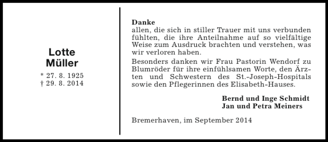 <p>Lotte<br />Müller<br />* 27. 8. 1925<br />† 29. 8. 2014</p><p>Danke<br />allen, die sich in stiller Trauer mit uns verbunden<br />fühlten, die ihre Anteilnahme auf so vielfältige<br />Weise zum Ausdruck brachten und verstehen, was<br />wir verloren haben.<br />Besonders danken wir Frau Pastorin Wendorf zu<br />Blumröder für ihre einfühlsamen Worte, den Ärzten und Schwestern des St.-Joseph-Hospitals<br />sowie den Pflegerinnen des Elisabeth-Hauses.<br />Bernd und Inge Schmidt<br />Jan und Petra Meiners<br />Bremerhaven, im September 2014</p>
