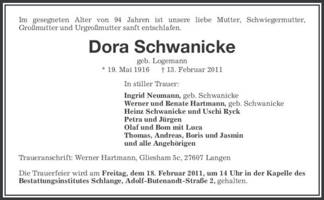 <p>Im gesegneten Alter von 94 Jahren ist unsere liebe Mutter, Schwiegermutter, Großmutter und Urgroßmutter sanft entschlafen.</p><p>Dora Schwanicke<br />geb. Logemann * 19. Mai 1916 † 13. Februar 2011 In stiller Trauer: Ingrid Neumann, geb. Schwanicke Werner und Renate Hartmann, geb. Schwanicke Heinz Schwanicke und Uschi Ryck Petra und Jürgen Olaf und Bom mit Luca Thomas, Andreas, Boris und Jasmin und alle Angehörigen Traueranschrift: Werner Hartmann, Gliesham 5c, 27607 Langen Die Trauerfeier wird am Freitag, dem 18. Februar 2011, um 14 Uhr in der Kapelle des Bestattungsinstitutes Schlange, Adolf-Butenandt-Straße 2, gehalten.</p>