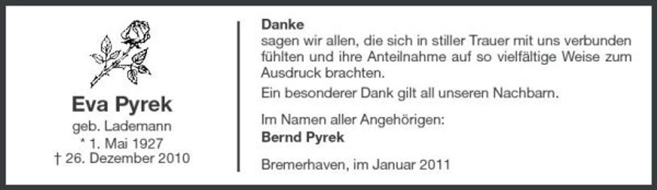 <p>Eva Pyrek<br />geb. Lademann * 1. Mai 1927 † 26. Dezember 2010</p><p>Danke sagen wir allen, die sich in stiller Trauer mit uns verbunden fühlten und ihre Anteilnahme auf so vielfältige Weise zum Ausdruck brachten. Ein besonderer Dank gilt all unseren Nachbarn. Im Namen aller Angehörigen: Bernd Pyrek Bremerhaven, im Januar 2011</p>