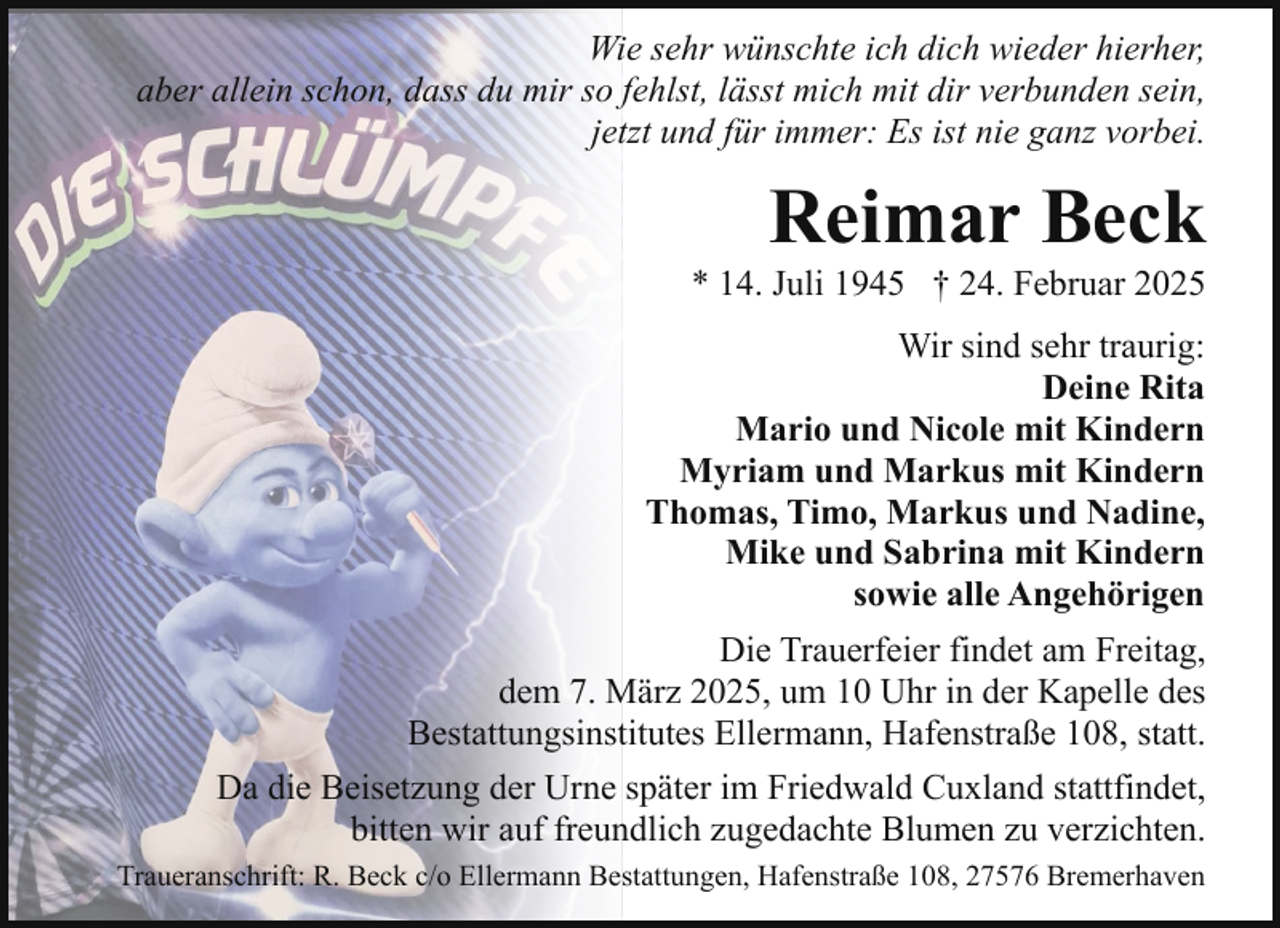 <p>Wie sehr wünschte ich dich wieder hierher,<br />aber allein schon, dass du mir so fehlst, lässt mich mit dir verbunden sein,<br />jetzt und für immer: Es ist nie ganz vorbei.</p><p>Reimar Beck</p><p>* 14. Juli 1945 † 24. Februar 2025<br />Wir sind sehr traurig:<br />Deine Rita<br />Mario und Nicole mit Kindern<br />Myriam und Markus mit Kindern<br />Thomas, Timo, Markus und Nadine,<br />Mike und Sabrina mit Kindern<br />sowie alle Angehörigen<br />Die Trauerfeier findet am Freitag,<br />dem 7. März 2025, um 10 Uhr in der Kapelle des<br />Bestattungsinstitutes Ellermann, Hafenstraße 108, statt.<br />Da die Beisetzung der Urne später im Friedwald Cuxland stattfindet,<br />bitten wir auf freundlich zugedachte Blumen zu verzichten.<br />Traueranschrift: R. Beck c/o Ellermann Bestattungen, Hafenstraße 108, 27576 Bremerhaven</p>