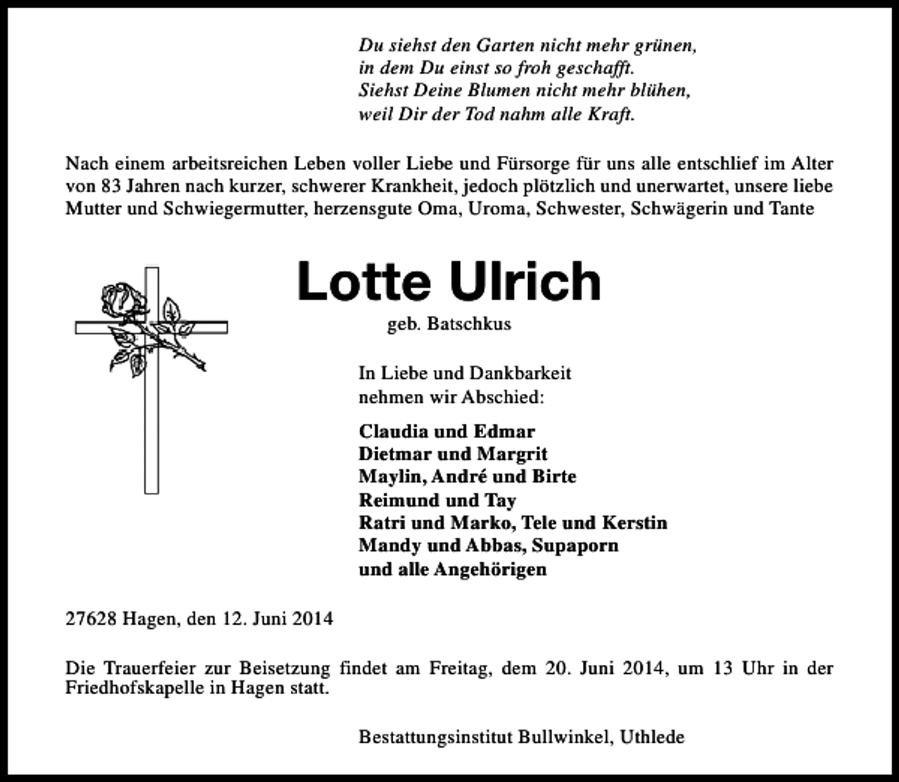 <p>Du siehst den Garten nicht mehr grünen,<br />in dem Du einst so froh geschafft.<br />Siehst Deine Blumen nicht mehr blühen,<br />weil Dir der Tod nahm alle Kraft.<br />Nach einem arbeitsreichen Leben voller Liebe und Fürsorge für uns alle entschlief im Alter<br />von 83 Jahren nach kurzer, schwerer Krankheit, jedoch plötzlich und unerwartet, unsere liebe<br />Mutter und Schwiegermutter, herzensgute Oma, Uroma, Schwester, Schwägerin und Tante</p><p>Lotte Ulrich<br />geb. Batschkus</p><p>In Liebe und Dankbarkeit<br />nehmen wir Abschied:<br />Claudia und Edmar<br />Dietmar und Margrit<br />Maylin, André und Birte<br />Reimund und Tay<br />Ratri und Marko, Tele und Kerstin<br />Mandy und Abbas, Supaporn<br />und alle Angehörigen<br />27628 Hagen, den 12. Juni 2014<br />Die Trauerfeier zur Beisetzung findet am Freitag, dem 20. Juni 2014, um 13 Uhr in der<br />Friedhofskapelle in Hagen statt.<br />Bestattungsinstitut Bullwinkel, Uthlede</p>