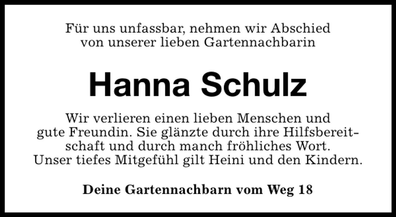 <p>Für uns unfassbar, nehmen wir Abschied<br />von unserer lieben Gartennachbarin</p><p>Hanna Schulz<br />Wir verlieren einen lieben Menschen und<br />gute Freundin. Sie glänzte durch ihre Hilfsbereitschaft und durch manch fröhliches Wort.<br />Unser tiefes Mitgefühl gilt Heini und den Kindern.<br />Deine Gartennachbarn vom Weg 18</p>