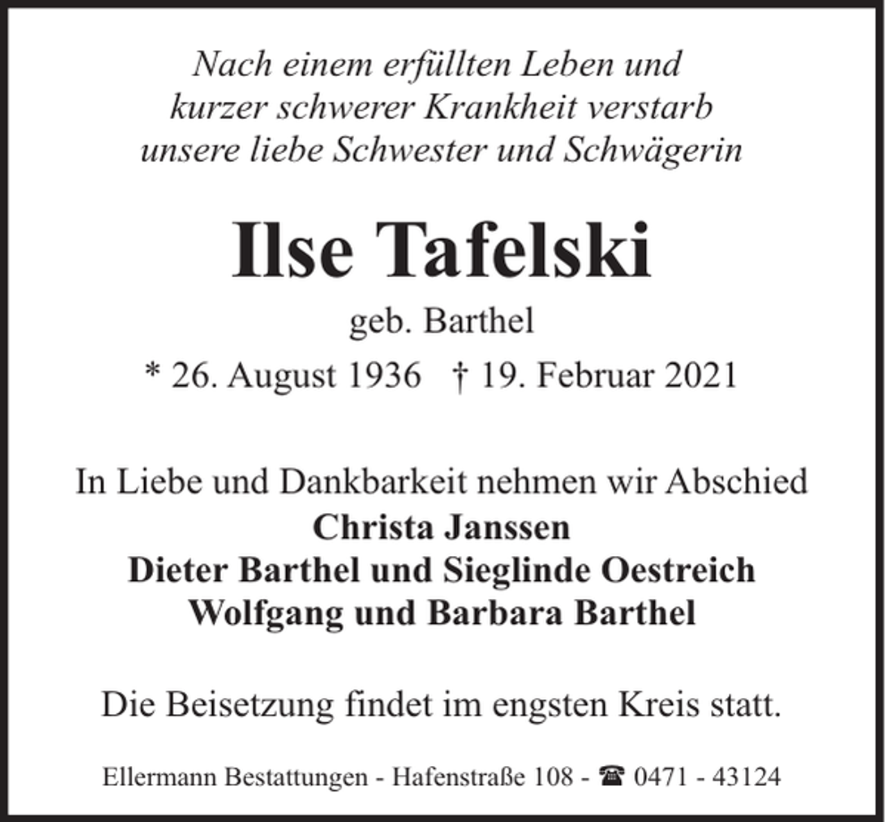 <p>Nach einem erfüllten Leben und<br />kurzer schwerer Krankheit verstarb<br />unsere liebe Schwester und Schwägerin</p><p>Ilse Tafelski</p><p>geb. Barthel<br />* 26. August 1936 † 19. Februar 2021<br />In Liebe und Dankbarkeit nehmen wir Abschied<br />Christa Janssen<br />Dieter Barthel und Sieglinde Oestreich<br />Wolfgang und Barbara Barthel<br />Die Beisetzung findet im engsten Kreis statt.<br />Ellermann Bestattungen - Hafenstraße 108 - ( 0471 - 43124</p>