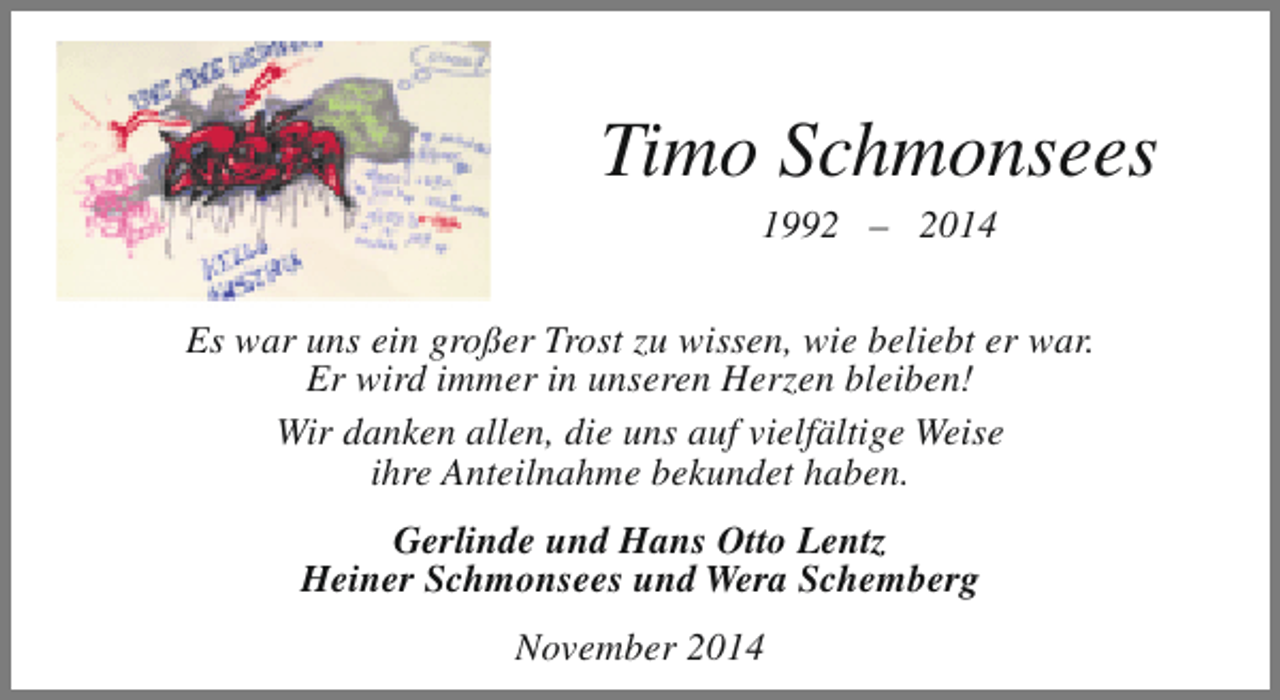 <p>Timo Schmonsees<br />1992 – 2014</p><p>Es war uns ein großer Trost zu wissen, wie beliebt er war.<br />Er wird immer in unseren Herzen bleiben!<br />Wir danken allen, die uns auf vielfältige Weise<br />ihre Anteilnahme bekundet haben.<br />Gerlinde und Hans Otto Lentz<br />Heiner Schmonsees und Wera Schemberg<br />November 2014</p>
