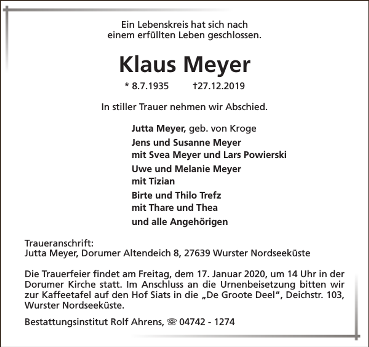 <p>Ein Lebenskreis hat sich nach<br />einem erfüllten Leben geschlossen.</p><p>Klaus Meyer<br />* 8.7.1935</p><p>†27.12.2019</p><p>In stiller Trauer nehmen wir Abschied.<br />Jutta Meyer, geb. von Kroge<br />Jens und Susanne Meyer<br />mit Svea Meyer und Lars Powierski<br />Uwe und Melanie Meyer<br />mit Tizian<br />Birte und Thilo Trefz<br />mit Thare und Thea<br />und alle Angehörigen<br />Traueranschrift:<br />Jutta Meyer, Dorumer Altendeich 8, 27639 Wurster Nordseeküste<br />Die Trauerfeier findet am Freitag, dem 17. Januar 2020, um 14 Uhr in der<br />Dorumer Kirche statt. Im Anschluss an die Urnenbeisetzung bitten wir<br />zur Kaffeetafel auf den Hof Siats in die „De Groote Deel“, Deichstr. 103,<br />Wurster Nordseeküste.<br />Bestattungsinstitut Rolf Ahrens, s 04742 - 1274</p>