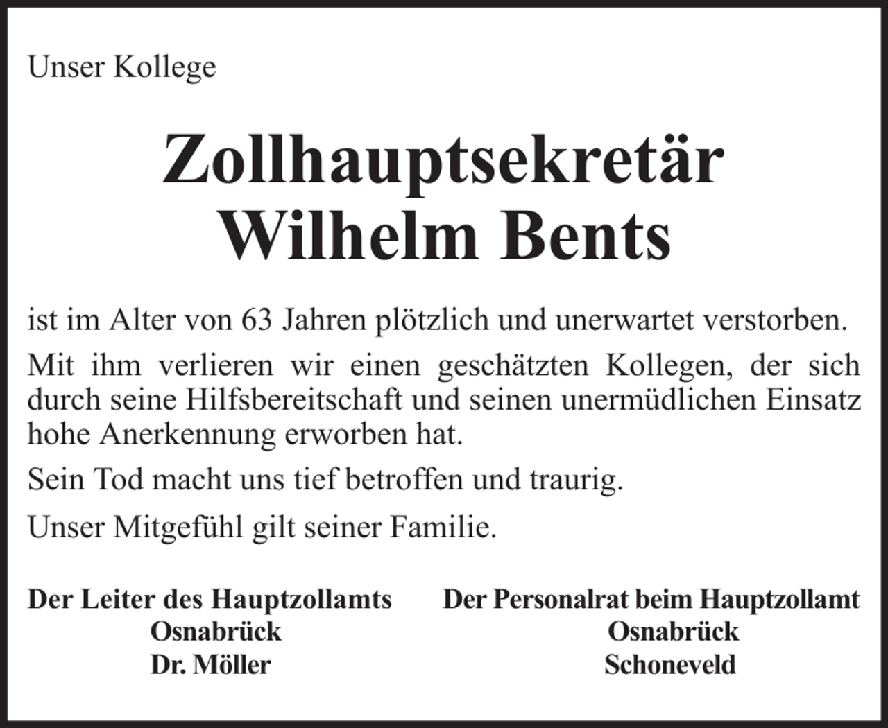 <p>Unser Kollege</p>
<p>Zollhauptsekretär<br />Wilhelm Bents<br />ist im Alter von 63 Jahren plötzlich und unerwartet verstorben.<br />Mit ihm verlieren wir einen geschätzten Kollegen, der sich<br />durch seine Hilfsbereitschaft und seinen unermüdlichen Einsatz<br />hohe Anerkennung erworben hat.<br />Sein Tod macht uns tief betroffen und traurig.<br />Unser Mitgefühl gilt seiner Familie.<br />Der Leiter des Hauptzollamts<br />Osnabrück<br />Dr. Möller</p>
<p>Der Personalrat beim Hauptzollamt<br />Osnabrück<br />Schoneveld</p>
