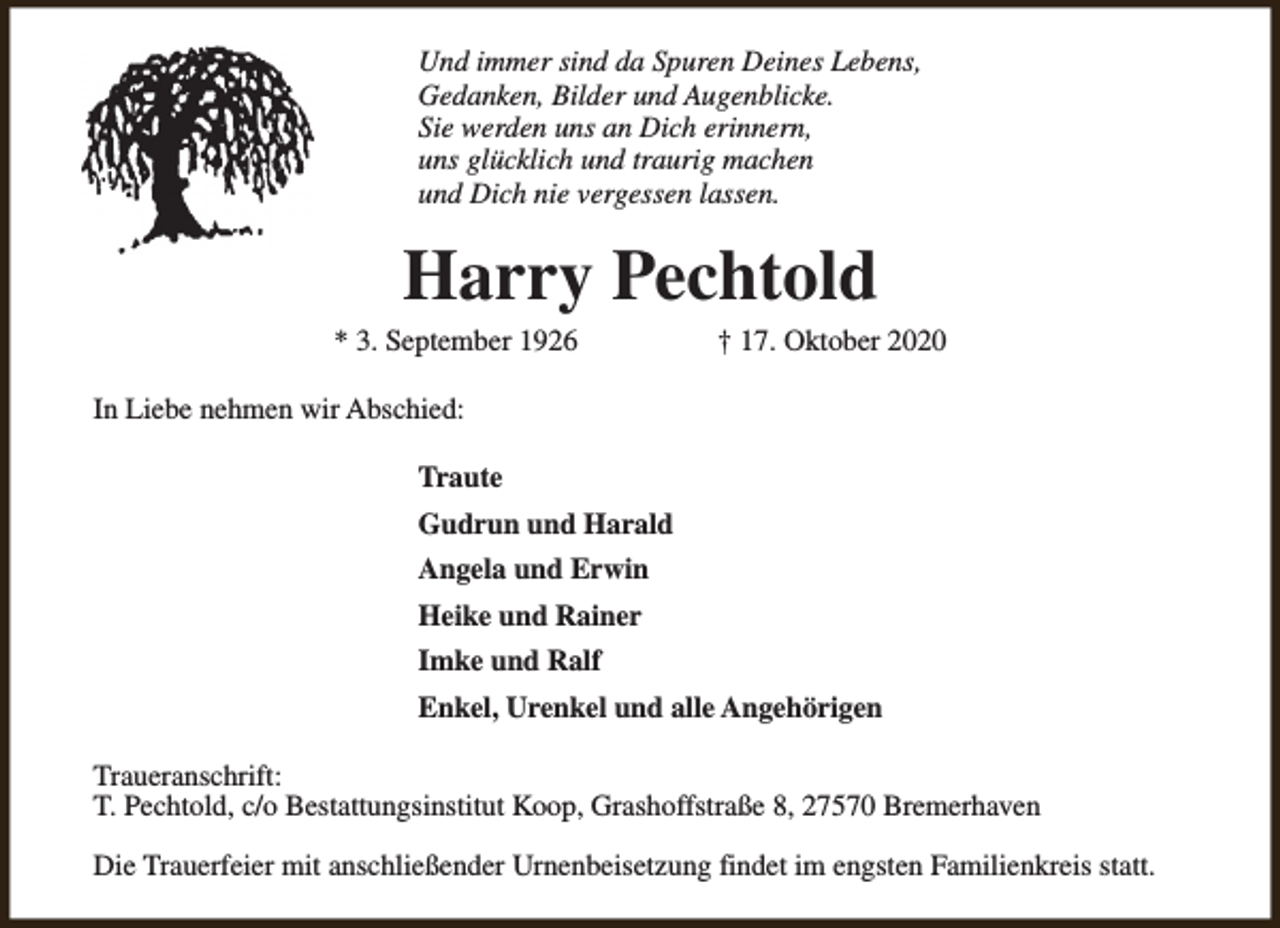 <p>Und immer sind da Spuren Deines Lebens,<br />Gedanken, Bilder und Augenblicke.<br />Sie werden uns an Dich erinnern,<br />uns glücklich und traurig machen<br />und Dich nie vergessen lassen.</p><p>Harry Pechtold</p><p>* 3. September 1926</p><p>† 17. Oktober 2020</p><p>In Liebe nehmen wir Abschied:<br />Traute<br />Gudrun und Harald<br />Angela und Erwin<br />Heike und Rainer<br />Imke und Ralf<br />Enkel, Urenkel und alle Angehörigen<br />Traueranschrift:<br />T. Pechtold, c/o Bestattungsinstitut Koop, Grashoffstraße 8, 27570 Bremerhaven<br />Die Trauerfeier mit anschließender Urnenbeisetzung findet im engsten Familienkreis statt.</p>