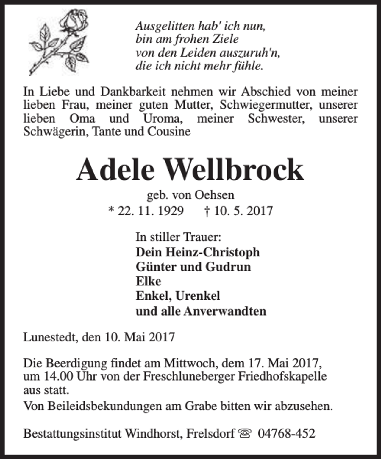 <p>Ausgelitten hab' ich nun,<br />bin am frohen Ziele<br />von den Leiden auszuruh'n,<br />die ich nicht mehr fühle.<br />In Liebe und Dankbarkeit nehmen wir Abschied von meiner<br />lieben Frau, meiner guten Mutter, Schwiegermutter, unserer<br />lieben Oma und Uroma, meiner Schwester, unserer<br />Schwägerin, Tante und Cousine</p><p>Adele Wellbrock<br />geb. von Oehsen<br />* 22. 11. 1929<br />† 10. 5. 2017<br />In stiller Trauer:<br />Dein Heinz-Christoph<br />Günter und Gudrun<br />Elke<br />Enkel, Urenkel<br />und alle Anverwandten<br />Lunestedt, den 10. Mai 2017<br />Die Beerdigung findet am Mittwoch, dem 17. Mai 2017,<br />um 14.00 Uhr von der Freschluneberger Friedhofskapelle<br />aus statt.<br />Von Beileidsbekundungen am Grabe bitten wir abzusehen.<br />Bestattungsinstitut Windhorst, Frelsdorf s 04768-452</p>