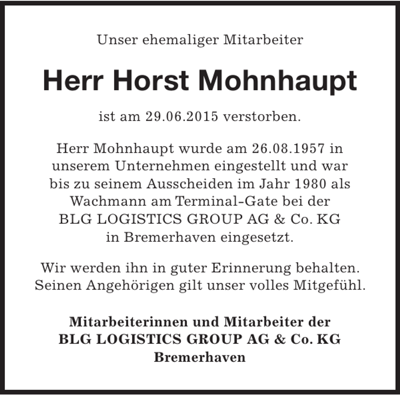 <p>Unser ehemaliger Mitarbeiter</p><p>Herr Horst Mohnhaupt<br />ist am 29.06.2015 verstorben.<br />Herr Mohnhaupt wurde am 26.08.1957 in<br />unserem Unternehmen eingestellt und war<br />bis zu seinem Ausscheiden im Jahr 1980 als<br />Wachmann am Terminal-Gate bei der<br />BLG LOGISTICS GROUP AG &amp; Co. KG<br />in Bremerhaven eingesetzt.<br />Wir werden ihn in guter Erinnerung behalten.<br />Seinen Angehörigen gilt unser volles Mitgefühl.<br />Mitarbeiterinnen und Mitarbeiter der<br />BLG LOGISTICS GROUP AG &amp; Co. KG<br />Bremerhaven</p>