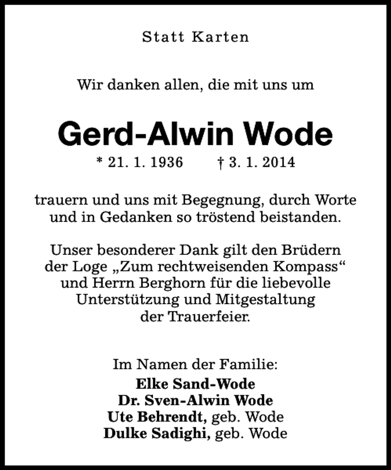 <p>Statt Karten<br />Wir danken allen, die mit uns um</p><p>Gerd-Alwin Wode<br />* 21. 1. 1936</p><p>† 3. 1. 2014</p><p>trauern und uns mit Begegnung, durch Worte<br />und in Gedanken so tröstend beistanden.<br />Unser besonderer Dank gilt den Brüdern<br />der Loge „Zum rechtweisenden Kompass“<br />und Herrn Berghorn für die liebevolle<br />Unterstützung und Mitgestaltung<br />der Trauerfeier.<br />Im Namen der Familie:<br />Elke Sand-Wode<br />Dr. Sven-Alwin Wode<br />Ute Behrendt, geb. Wode<br />Dulke Sadighi, geb. Wode</p>