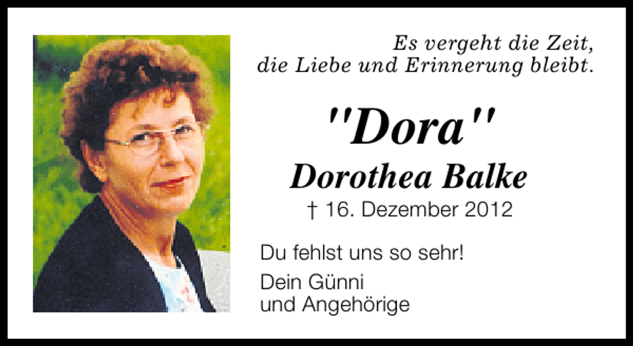 <p>Es vergeht die Zeit,<br />die Liebe und Erinnerung bleibt.</p><p>"Dora"</p><p>Dorothea Balke<br />† 16. Dezember 2012</p><p>Du fehlst uns so sehr!<br />Dein Günni<br />und Angehörige</p>