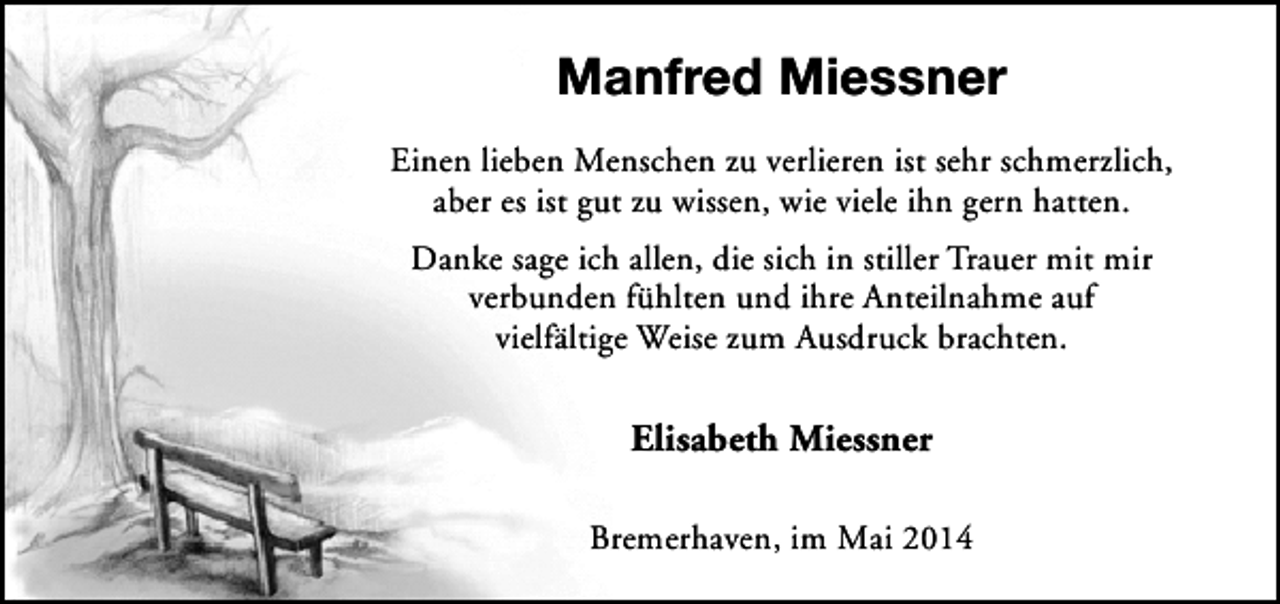 <p>Manfred Miessner<br />Einen lieben Menschen zu verlieren ist sehr schmerzlich,<br />aber es ist gut zu wissen, wie viele ihn gern hatten.<br />Danke sage ich allen, die sich in stiller Trauer mit mir<br />verbunden fühlten und ihre Anteilnahme auf<br />vielfältige Weise zum Ausdruck brachten.</p><p>Elisabeth Miessner<br />Bremerhaven, im Mai 2014</p>