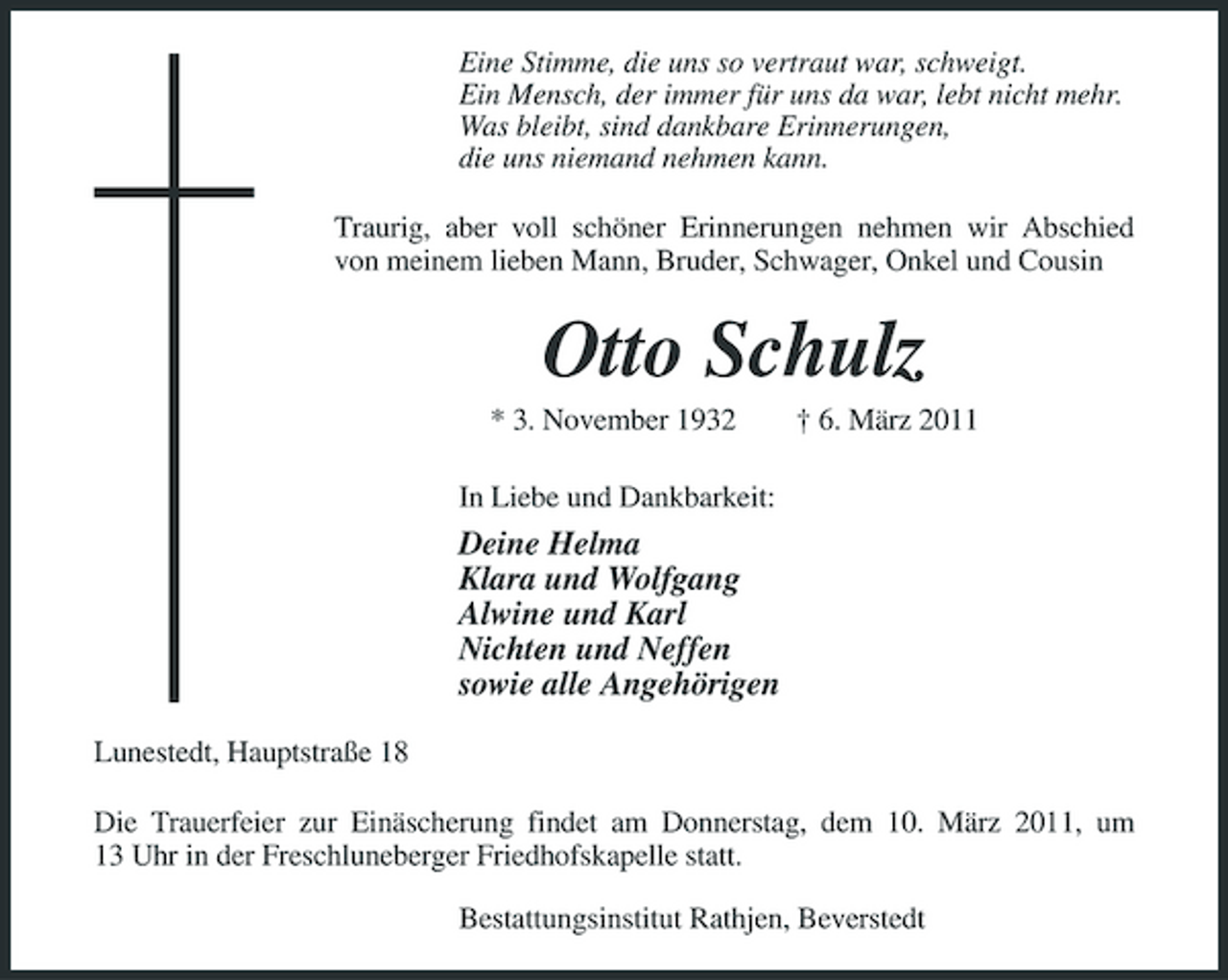 <p>Eine Stimme, die uns so vertraut war, schweigt. Ein Mensch, der immer für uns da war, lebt nicht mehr. Was bleibt, sind dankbare Erinnerungen, die uns niemand nehmen kann. Traurig, aber voll schöner Erinnerungen nehmen wir Abschied von meinem lieben Mann, Bruder, Schwager, Onkel und Cousin</p><p>Otto Schulz<br />* 3. November 1932 In Liebe und Dankbarkeit: † 6. März 2011</p><p>Deine Helma Klara und Wolfgang Alwine und Karl Nichten und Neffen sowie alle Angehörigen<br />Lunestedt, Hauptstraße 18 Die Trauerfeier zur Einäscherung findet am Donnerstag, dem 10. März 2011, um 13 Uhr in der Freschluneberger Friedhofskapelle statt. Bestattungsinstitut Rathjen, Beverstedt</p>